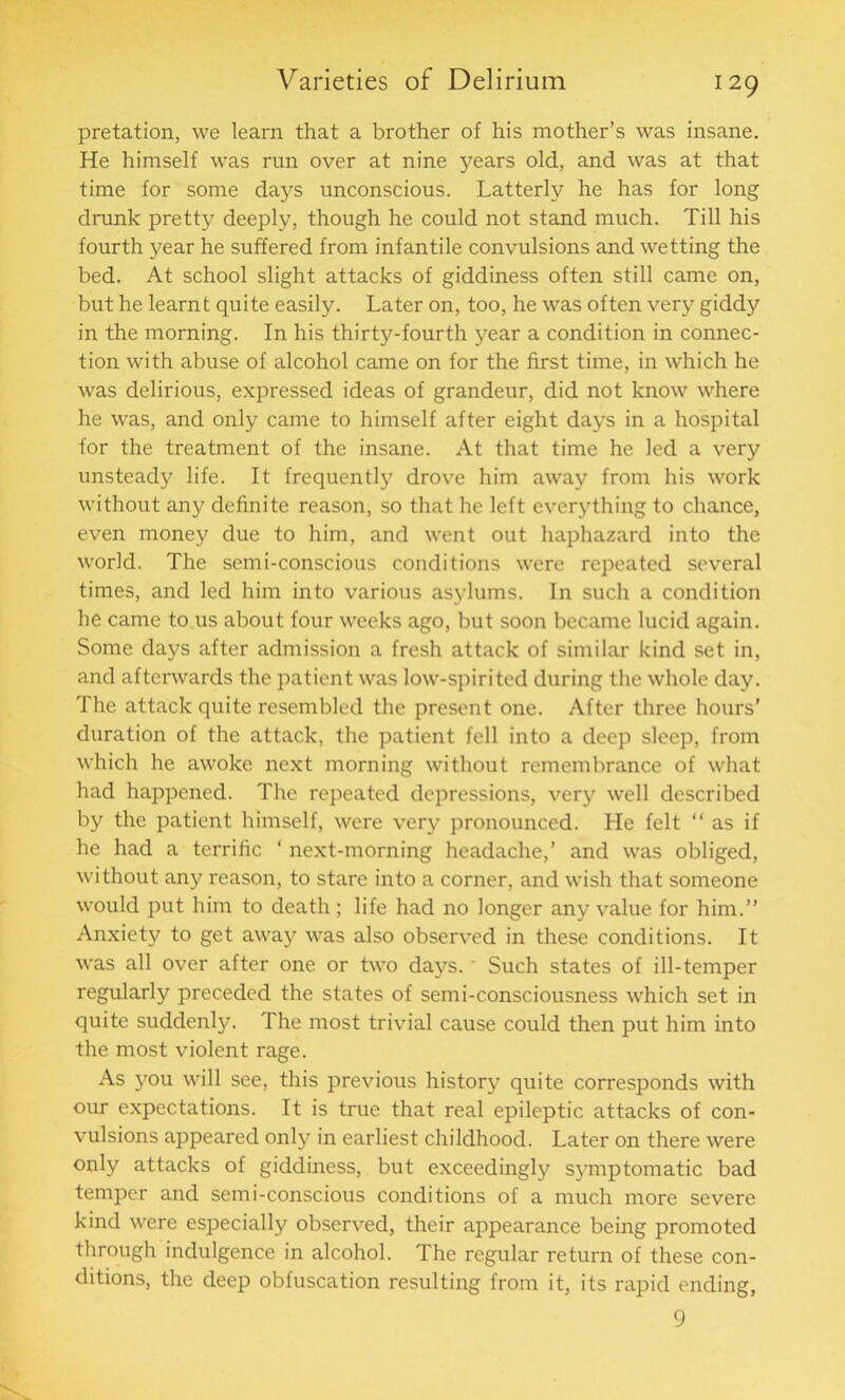 i 29 pretation, we learn that a brother of his mother’s was insane. He himself was run over at nine years old, and was at that time for some days unconscious. Latterly he has for long drunk pretty deeply, though he could not stand much. Till his fourth year he suffered from infantile convulsions and wetting the bed. At school slight attacks of giddiness often still came on, but he learnt quite easily. Later on, too, he was often very giddy in the morning. In his thirty-fourth year a condition in connec- tion with abuse of alcohol came on for the first time, in which he was delirious, expressed ideas of grandeur, did not know where he was, and only came to himself after eight days in a hospital for the treatment of the insane. At that time he led a very unsteady life. It frequently drove him away from his work without any definite reason, so that he left everything to chance, even money due to him, and went out haphazard into the world. The semi-conscious conditions were repeated several times, and led him into various asylums. In such a condition he came to us about four weeks ago, but soon became lucid again. Some days after admission a fresh attack of similar kind set in, and afterwards the patient was low-spirited during the whole day. The attack quite resembled the present one. After three hours’ duration of the attack, the patient fell into a deep sleep, from which he awoke next morning without remembrance of what had happened. The repeated depressions, very well described by the patient himself, were very pronounced. He felt “ as if he had a terrific ‘ next-morning headache,’ and was obliged, without any reason, to stare into a corner, and wish that someone would put him to death; life had no longer any value for him.” Anxiety to get away was also observed in these conditions. It was all over after one or two days.' Such states of ill-temper regularly preceded the states of semi-consciousness which set in quite suddenly. The most trivial cause could then put him into the most violent rage. As you will see, this previous history quite corresponds with our expectations. It is true that real epileptic attacks of con- vulsions appeared only in earliest childhood. Later on there were only attacks of giddiness, but exceedingly symptomatic bad temper and semi-conscious conditions of a much more severe kind were especially observed, their appearance being promoted through indulgence in alcohol. The regular return of these con- ditions, the deep obfuscation resulting from it, its rapid ending, 9