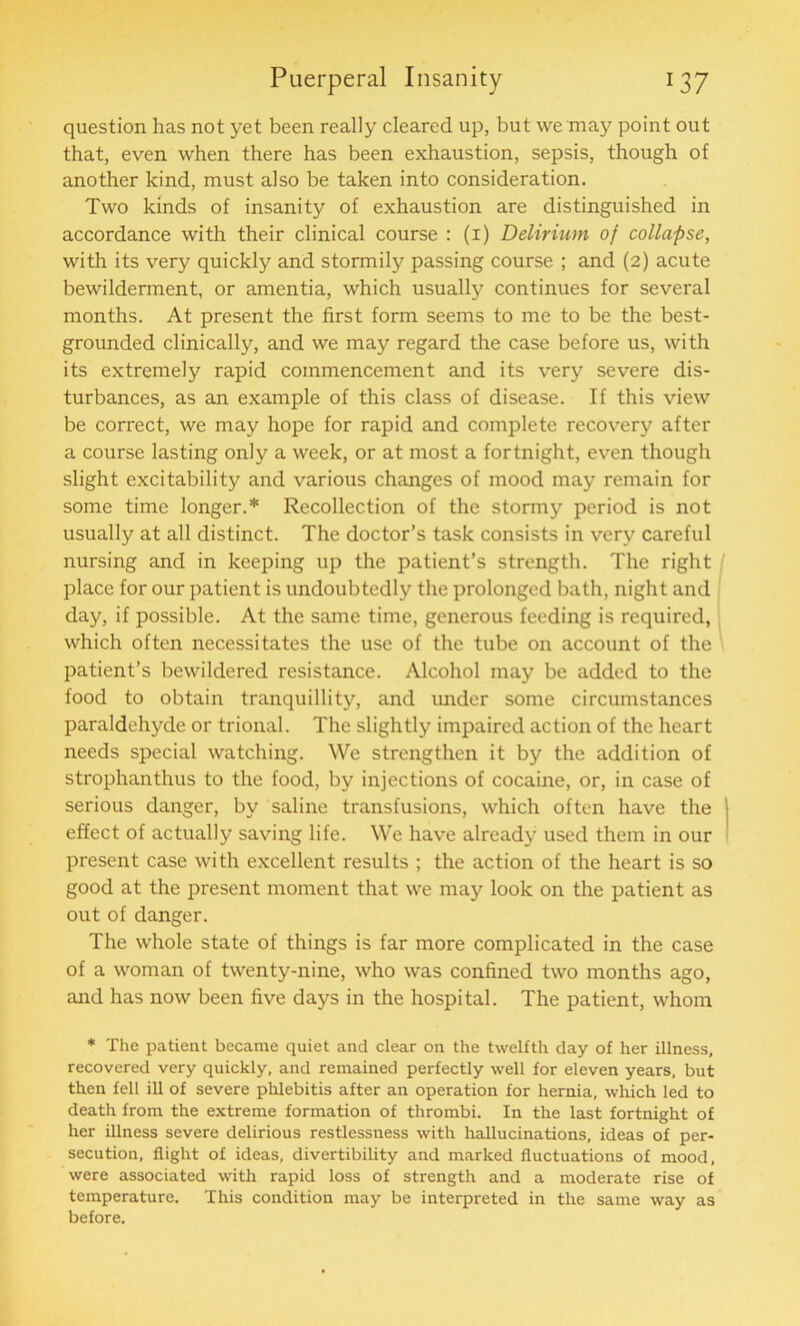 question has not yet been really cleared up, but we may point out that, even when there has been exhaustion, sepsis, though of another kind, must also be taken into consideration. Two kinds of insanity of exhaustion are distinguished in accordance with their clinical course : (1) Delirium of collapse, with its very quickly and stormily passing course ; and (2) acute bewilderment, or amentia, which usually continues for several months. At present the first form seems to me to be the best- grounded clinically, and we may regard the case before us, with its extremely rapid commencement and its very severe dis- turbances, as an example of this class of disease. If this view be correct, we may hope for rapid and complete recovery after a course lasting only a week, or at most a fortnight, even though slight excitability and various changes of mood may remain for some time longer.* Recollection of the stormy period is not usually at all distinct. The doctor’s task consists in very careful nursing and in keeping up the patient’s strength. The right place for our patient is undoubtedly the prolonged bath, night and day, if possible. At the same time, generous feeding is required, which often necessitates the use of the tube on account of the patient’s bewildered resistance. Alcohol may be added to the food to obtain tranquillity, and under some circumstances paraldehyde or trional. The slightly impaired action of the heart needs special watching. We strengthen it by the addition of strophanthus to the food, by injections of cocaine, or, in case of serious danger, by saline transfusions, which often have the effect of actually saving life. We have already used them in our present case with excellent results ; the action of the heart is so good at the present moment that we may look on the patient as out of danger. The whole state of things is far more complicated in the case of a woman of twenty-nine, who was confined two months ago, and has now been five days in the hospital. The patient, whom * The patient became quiet and clear on the twelfth day of her illness, recovered very quickly, and remained perfectly well for eleven years, but then fell ill of severe phlebitis after an operation for hernia, which led to death from the extreme formation of thrombi. In the last fortnight of her illness severe delirious restlessness with hallucinations, ideas of per- secution, flight of ideas, divertibility and marked fluctuations of mood, were associated with rapid loss of strength and a moderate rise of temperature. This condition may be interpreted in the same way as before.