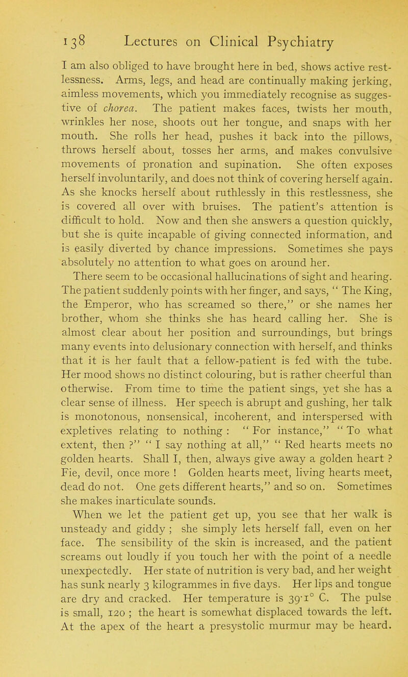 I am also obliged to have brought here in bed, shows active rest- lessness. Anns, legs, and head are continually making jerking, aimless movements, which you immediately recognise as sugges- tive of chorea. The patient makes faces, twists her mouth, wrinkles her nose, shoots out her tongue, and snaps with her mouth. She rolls her head, pushes it back into the pillows, throws herself about, tosses her arms, and makes convulsive movements of pronation and supination. She often exposes herself involuntarily, and does not think of covering herself again. As she knocks herself about ruthlessly in this restlessness, she is covered all over with bruises. The patient’s attention is difficult to hold. Now and then she answers a question quickly, but she is quite incapable of giving connected information, and is easily diverted by chance impressions. Sometimes she pays absolutely no attention to what goes on around her. There seem to be occasional hallucinations of sight and hearing. The patient suddenly points with her finger, and says, “ The King, the Emperor, who has screamed so there,” or she names her brother, whom she thinks she has heard calling her. She is almost clear about her position and surroundings, but brings many events into delusionary connection with herself, and thinks that it is her fault that a fellow-patient is fed with the tube. Her mood shows no distinct colouring, but is rather cheerful than otherwise. From time to time the patient sings, yet she has a clear sense of illness. Her speech is abrupt and gushing, her talk is monotonous, nonsensical, incoherent, and interspersed with expletives relating to nothing : “ For instance,” “ To what extent, then ?” “ I say nothing at all,” “ Red hearts meets no golden hearts. Shall I, then, always give away a golden heart ? Fie, devil, once more ! Golden hearts meet, living hearts meet, dead do not. One gets different hearts,” and so on. Sometimes she makes inarticulate sounds. When we let the patient get up, you see that her walk is unsteady and giddy ; she simply lets herself fall, even on her face. The sensibility of the skin is increased, and the patient screams out loudly if you touch her with the point of a needle unexpectedly. Her state of nutrition is very bad, and her weight has sunk nearly 3 kilogrammes in five days. Her lips and tongue are dry and cracked. Her temperature is 39-1° C. The pulse is small, 120 ; the heart is somewhat displaced towards the left. At the apex of the heart a presystolic murmur may be heard.