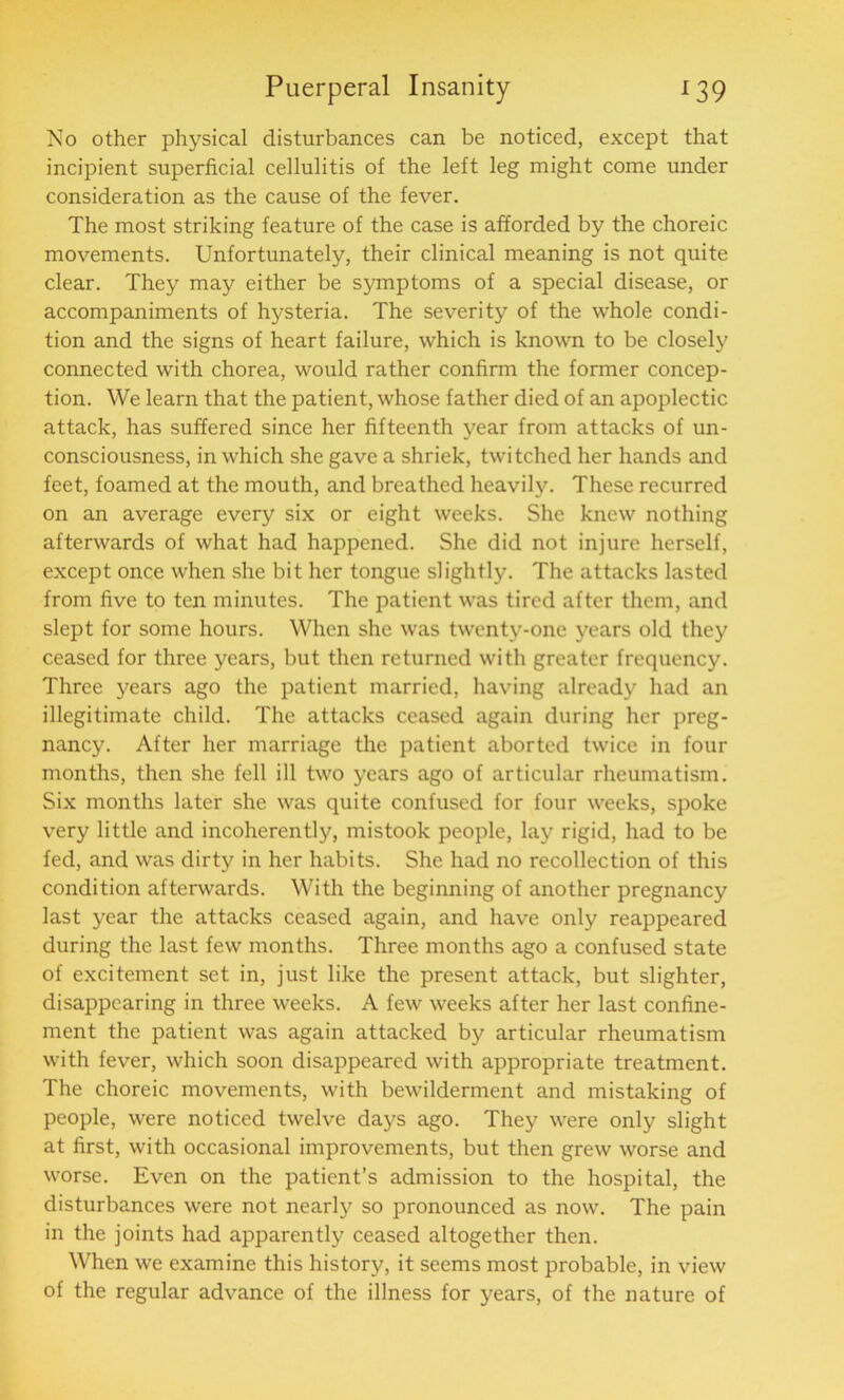 No other physical disturbances can be noticed, except that incipient superficial cellulitis of the left leg might come under consideration as the cause of the fever. The most striking feature of the case is afforded by the choreic movements. Unfortunately, their clinical meaning is not quite clear. They may either be symptoms of a special disease, or accompaniments of hysteria. The severity of the whole condi- tion and the signs of heart failure, which is known to be closely connected with chorea, would rather confirm the former concep- tion. We learn that the patient, whose father died of an apoplectic attack, has suffered since her fifteenth year from attacks of un- consciousness, in which she gave a shriek, twitched her hands and feet, foamed at the mouth, and breathed heavily. These recurred on an average every six or eight weeks. She knew nothing afterwards of what had happened. She did not injure herself, except once when she bit her tongue slightly. The attacks lasted from five to ten minutes. The patient was tired after them, and slept for some hours. When she was twenty-one years old they ceased for three years, but then returned with greater frequency. Three years ago the patient married, having already had an illegitimate child. The attacks ceased again during her preg- nancy. After her marriage the patient aborted twice in four months, then she fell ill two years ago of articular rheumatism. Six months later she was quite confused for four weeks, spoke very little and incoherently, mistook people, lay rigid, had to be fed, and was dirty in her habits. She had no recollection of this condition afterwards. With the beginning of another pregnancy last year the attacks ceased again, and have only reappeared during the last few months. Three months ago a confused state of excitement set in, just like the present attack, but slighter, disappearing in three weeks. A few weeks after her last confine- ment the patient was again attacked by articular rheumatism with fever, which soon disappeared with appropriate treatment. The choreic movements, with bewilderment and mistaking of people, were noticed twelve days ago. They were only slight at first, with occasional improvements, but then grew worse and worse. Even on the patient’s admission to the hospital, the disturbances were not nearly so pronounced as now. The pain in the joints had apparently ceased altogether then. When we examine this history, it seems most probable, in view of the regular advance of the illness for years, of the nature of