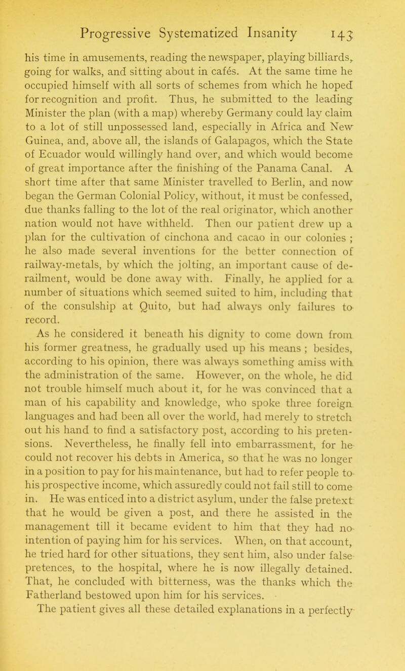 his time in amusements, reading the newspaper, playing billiards, going for walks, and sitting about in cafes. At the same time he occupied himself with all sorts of schemes from which he hoped for recognition and profit. Thus, he submitted to the leading- Minister the plan (with a map) whereby Germany could lay claim to a lot of still unpossessed land, especially in Africa and New Guinea, and, above all, the islands of Galapagos, which the State of Ecuador would willingly hand over, and which would become of great importance after the finishing of the Panama Canal. A short time after that same Minister travelled to Berlin, and now began the German Colonial Policy, without, it must be confessed, due thanks falling to the lot of the real originator, which another nation would not have withheld. Then our patient drew up a plan for the cultivation of cinchona and cacao in our colonies ; he also made several inventions for the better connection of railway-metals, by which the jolting, an important cause of de- railment, would be done away with. Finally, he applied for a number of situations which seemed suited to him, including that of the consulship at Quito, but had always only failures to record. As he considered it beneath his dignity to come down from his former greatness, he gradually used up his means ; besides, according to his opinion, there was always something amiss with the administration of the same. However, on the whole, he did not trouble himself much about it, for he was convinced that a man of his capability and knowledge, who spoke three foreign languages and had been all over the world, had merely to stretch out his hand to find a satisfactory post, according to his preten- sions. Nevertheless, he finally fell into embarrassment, for he could not recover his debts in America, so that he was no longer in a position to pay for his maintenance, but had to refer people to his prospective income, which assuredly could not fail still to come in. He was enticed into a district asylum, under the false pretext that he would be given a post, and there he assisted in the management till it became evident to him that they had no intention of paying him for his services. When, on that account, he tried hard for other situations, they sent him, also under false pretences, to the hospital, where he is now illegally detained. That, he concluded with bitterness, was the thanks which the Fatherland bestowed upon him for his services. The patient gives all these detailed explanations in a perfectly