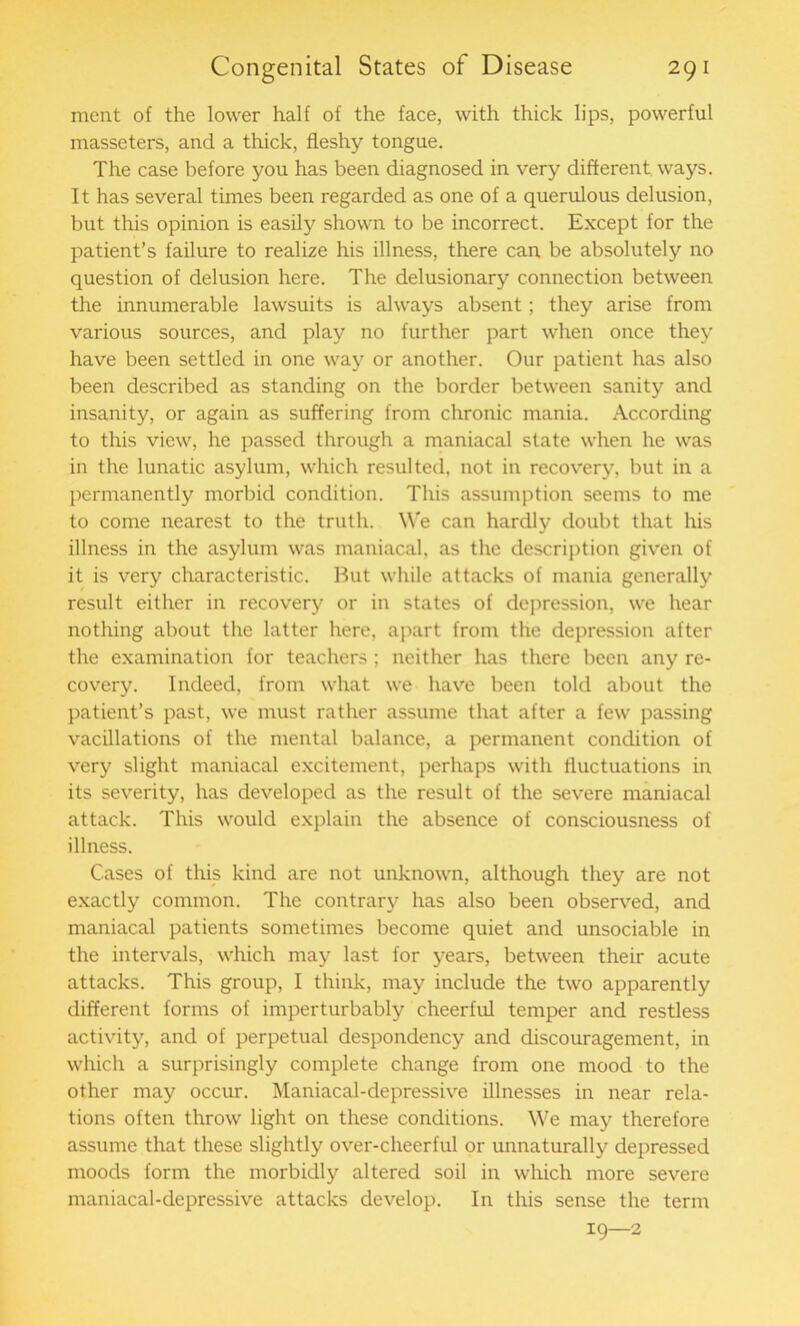 ment of the lower half of the face, with thick lips, powerful masseters, and a thick, fleshy tongue. The case before you has been diagnosed in very different ways. It has several times been regarded as one of a querulous delusion, but this opinion is easily shown to be incorrect. Except for the patient’s failure to realize his illness, there can be absolutely no question of delusion here. The delusionary connection between the innumerable lawsuits is always absent; they arise from various sources, and play no further part when once they have been settled in one way or another. Our patient has also been described as standing on the border between sanity and insanity, or again as suffering from chronic mania. According to this view, he passed through a maniacal state when he was in the lunatic asylum, which resulted, not in recovery, but in a permanently morbid condition. This assumption seems to me to come nearest to the truth. We can hardly doubt that his illness in the asylum was maniacal, as the description given of it is very characteristic. But while attacks of mania generally result either in recovery or in states of depression, we hear nothing about the latter here, apart from the depression after the examination for teachers ; neither has there been any re- covery. Indeed, from what we have been told about the patient’s past, we must rather assume that after a few passing vacillations of the mental balance, a permanent condition of very slight maniacal excitement, perhaps with fluctuations in its severity, has developed as the result of the severe maniacal attack. This would explain the absence of consciousness of illness. Cases of this kind are not unknown, although they are not exactly common. The contrary has also been observed, and maniacal patients sometimes become quiet and unsociable in the intervals, which may last for years, between their acute attacks. This group, I think, may include the two apparently different forms of imperturbably cheerful temper and restless activity, and of perpetual despondency and discouragement, in which a surprisingly complete change from one mood to the other may occur. Maniacal-depressive illnesses in near rela- tions often throw light on these conditions. We may therefore assume that these slightly over-cheerful or unnaturally depressed moods form the morbidly altered soil in which more severe maniacal-depressive attacks develop. In this sense the term 19—2