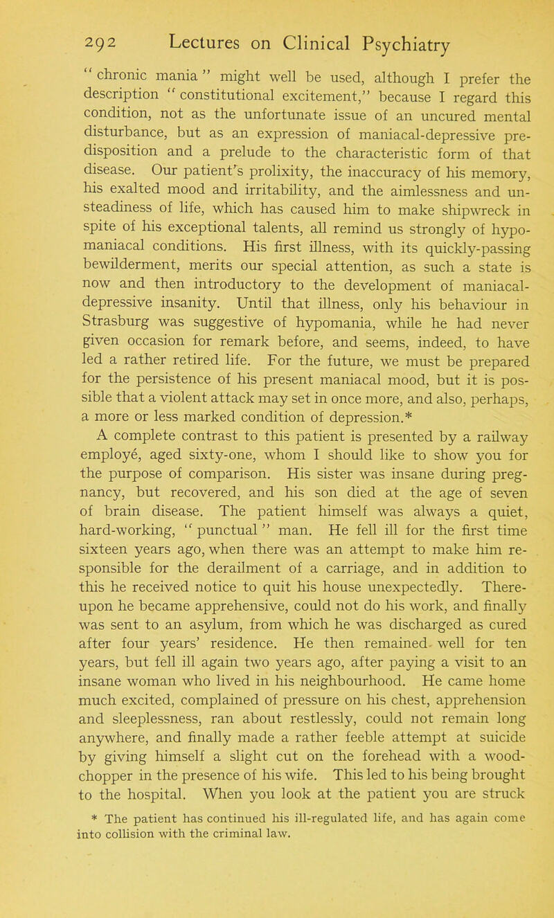 chronic mania ” might well be used, although I prefer the description  constitutional excitement,” because I regard this condition, not as the unfortunate issue of an uncured mental disturbance, but as an expression of maniacal-depressive pre- disposition and a prelude to the characteristic form of that disease. Our patient's prolixity, the inaccuracy of his memory, his exalted mood and irritability, and the aimlessness and un- steadiness of life, which has caused him to make shipwreck in spite of his exceptional talents, all remind us strongly of hypo- maniacal conditions. His first illness, with its quickly-passing bewilderment, merits our special attention, as such a state is now and then introductory to the development of maniacal- depressive insanity. Until that illness, only his behaviour in Strasburg was suggestive of hypomania, while he had never given occasion for remark before, and seems, indeed, to have led a rather retired life. For the future, we must be prepared for the persistence of his present maniacal mood, but it is pos- sible that a violent attack may set in once more, and also, perhaps, a more or less marked condition of depression.* A complete contrast to this patient is presented by a railway employe, aged sixty-one, whom I should like to show you for the purpose of comparison. His sister was insane during preg- nancy, but recovered, and his son died at the age of seven of brain disease. The patient himself was always a quiet, hard-working, ‘'punctual” man. He fell ill for the first time sixteen years ago, when there was an attempt to make him re- sponsible for the derailment of a carriage, and in addition to this he received notice to quit his house unexpectedly. There- upon he became apprehensive, could not do his work, and finally was sent to an asylum, from which he was discharged as cured after four years’ residence. He then remained well for ten years, but fell ill again two years ago, after paying a visit to an insane woman who lived in his neighbourhood. He came home much excited, complained of pressure on his chest, apprehension and sleeplessness, ran about restlessly, could not remain long anywhere, and finally made a rather feeble attempt at suicide by giving himself a slight cut on the forehead with a wood- chopper in the presence of his wife. This led to his being brought to the hospital. When you look at the patient you are struck * The patient has continued his ill-regulated life, and has again come into collision with the criminal law.