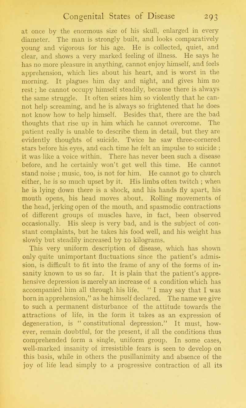 at once by the enormous size of his skull, enlarged in every diameter. The man is strongly built, and looks comparatively young and vigorous for his age. He is collected, quiet, and clear, and shows a very marked feeling of illness. He says he has no more pleasure in anything, cannot enjoy himself, and feels apprehension, which lies about his heart, and is worst in the morning. It plagues him day and night, and gives him no rest; he cannot occupy himself steadily, because there is always the same struggle. It often seizes him so violently that he can- not help screaming, and he is always so frightened that he does not know how to help himself. Besides that, there are the bad thoughts that rise up in him which he cannot overcome. The patient really is unable to describe them in detail, but they are evidently thoughts of suicide. Twice he saw three-cornered stars before his eyes, and each time he felt an impulse to suicide ; it was like a voice within. There has never been such a disease before, and he certainly won’t get well this time. He cannot stand noise ; music, too, is not for him. He cannot go to church either, he is so much upset by it. His limbs often twitch ; when he is lying down there is a shock, and his hands fly apart, his mouth opens, his head moves about. Rolling movements of the head, jerking open of the mouth, and spasmodic contractions of different groups of muscles have, in fact, been observed occasionally. His sleep is very bad, and is the subject of con- stant complaints, but he takes his food well, and his weight has slowly but steadily increased by 10 kilograms. This very uniform description of disease, which has shown only quite unimportant fluctuations since the patient’s admis- sion, is difficult to fit into the frame of any of the forms of in- sanity known to us so far. It is plain that the patient’s appre- hensive depression is merely an increase of a condition which has accompanied him all through his life. “ I may say that I was born in apprehension,” as he himself declared. The name we give to such a permanent disturbance of the attitude towards the attractions of life, in the form it takes as an expression of degeneration, is “ constitutional depression.” It must, how- ever, remain doubtful, for the present, if all the conditions thus comprehended form a single, uniform group. In some cases, well-marked insanity of irresistible fears is seen to develop on this basis, while in others the pusillanimity and absence of the joy of life lead simply to a progressive contraction of all its