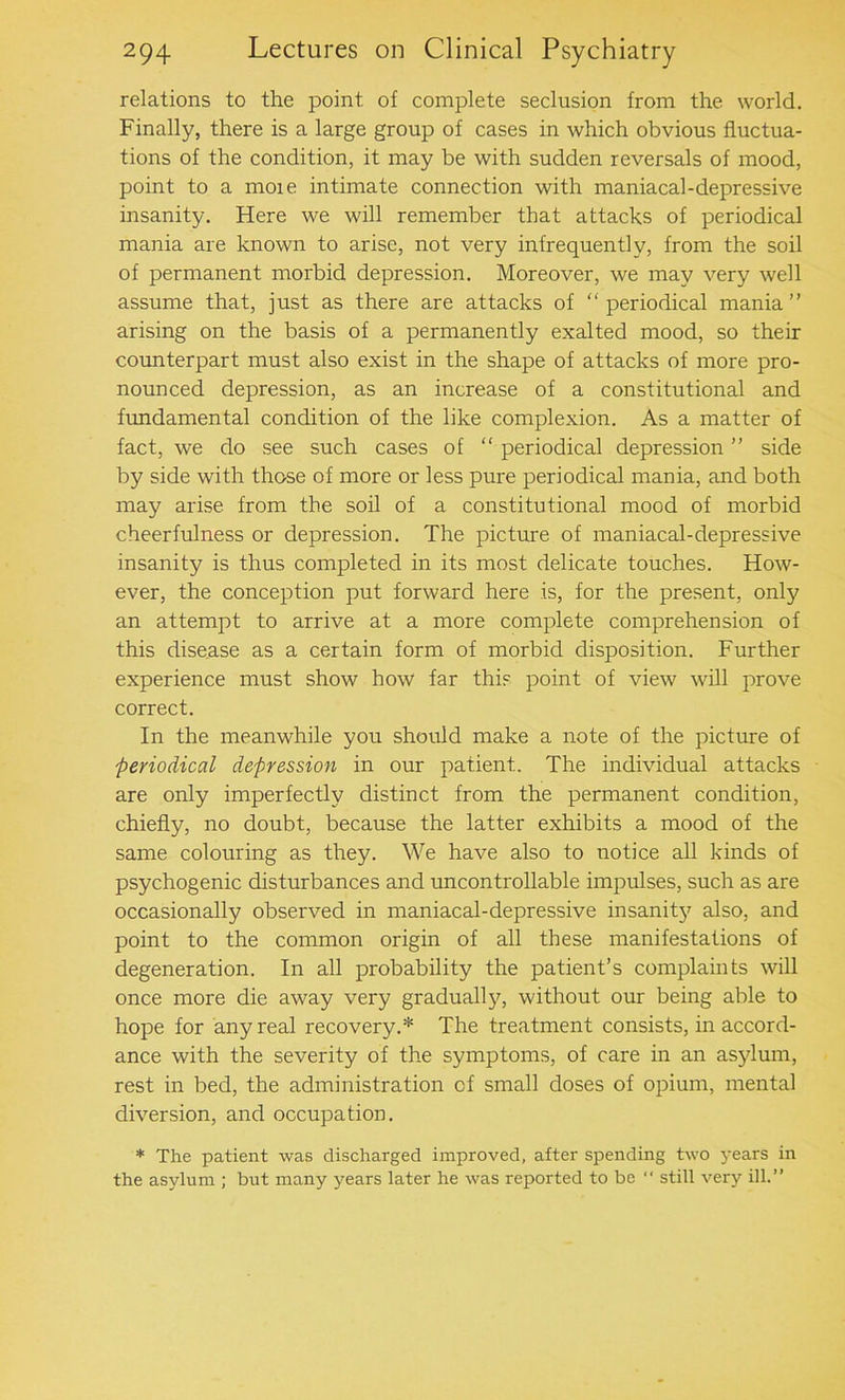 relations to the point, of complete seclusion from the world. Finally, there is a large group of cases in which obvious fluctua- tions of the condition, it may be with sudden reversals of mood, point to a moie intimate connection with maniacal-depressive insanity. Here we will remember that attacks of periodical mania are known to arise, not very infrequently, from the soil of permanent morbid depression. Moreover, we may very well assume that, just as there are attacks of “periodical mania’’ arising on the basis of a permanently exalted mood, so their counterpart must also exist in the shape of attacks of more pro- nounced depression, as an increase of a constitutional and fundamental condition of the like complexion. As a matter of fact, we do see such cases of “ periodical depression ’’ side by side with those of more or less pure periodical mania, and both may arise from the soil of a constitutional mood of morbid cheerfulness or depression. The picture of maniacal-depressive insanity is thus completed in its most delicate touches. How- ever, the conception put forward here is, for the present, only an attempt to arrive at a more complete comprehension of this disease as a certain form of morbid disposition. Further experience must show how far this point of view will prove correct. In the meanwhile you should make a note of the picture of periodical depression in our patient. The individual attacks are only imperfectly distinct from the permanent condition, chiefly, no doubt, because the latter exhibits a mood of the same colouring as they. We have also to notice all kinds of psychogenic disturbances and uncontrollable impulses, such as are occasionally observed in maniacal-depressive insanity also, and point to the common origin of all these manifestations of degeneration. In all probability the patient’s complaints will once more die away very gradually, without our being able to hope for any real recovery.* The treatment consists, in accord- ance with the severity of the symptoms, of care in an asylum, rest in bed, the administration cf small doses of opium, mental diversion, and occupation. * The patient was discharged improved, after spending two years in the asylum ; but many years later he was reported to be “ still very ill.”