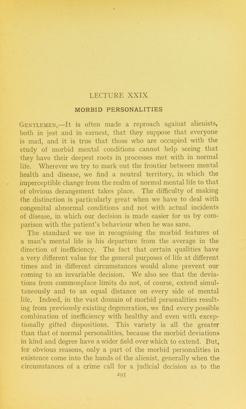 LECTURE XXIX MORBID PERSONALITIES Gentlemen,—It is often made a reproach against alienists, both in jest and in earnest, that they suppose that everyone is mad, and it is true that those who are occupied with the study of morbid mental conditions cannot help seeing that they have their deepest roots in processes met with in normal life. Wherever we try to mark out the frontier between mental health and disease, we find a neutral territory, in which the imperceptible change from the realm of normal mental life to that of obvious derangement takes place. The difficulty of making the distinction is particularly great when we have to deal with congenital abnormal conditions and not with actual incidents of disease, in which our decision is made easier for us by com- parison with the patient’s behaviour when he was sane. The standard we use in recognising the morbid features of a man’s mental life is his departure from the average in the direction of inefficiency. The fact that certain qualities have a very different value for the general purposes of life at different times and in different circumstances would alone prevent our coming to an invariable decision. We also see that the devia- tions from commonplace limits do not, of course, extend simul- taneously and to an equal distance on every side of mental life. Indeed, in the vast domain of morbid personalities result- ing from previously existing degeneration, we find every possible combination of inefficiency with healthy and even with excep- tionally gifted dispositions. This variety is all the greater than that of normal personalities, because the morbid deviations in kind and degree have a wider field over which to extend. But, for obvious reasons, only a part of the morbid personalities in existence come into the hands of the alienist, generally when the circumstances of a crime call for a judicial decision as to the