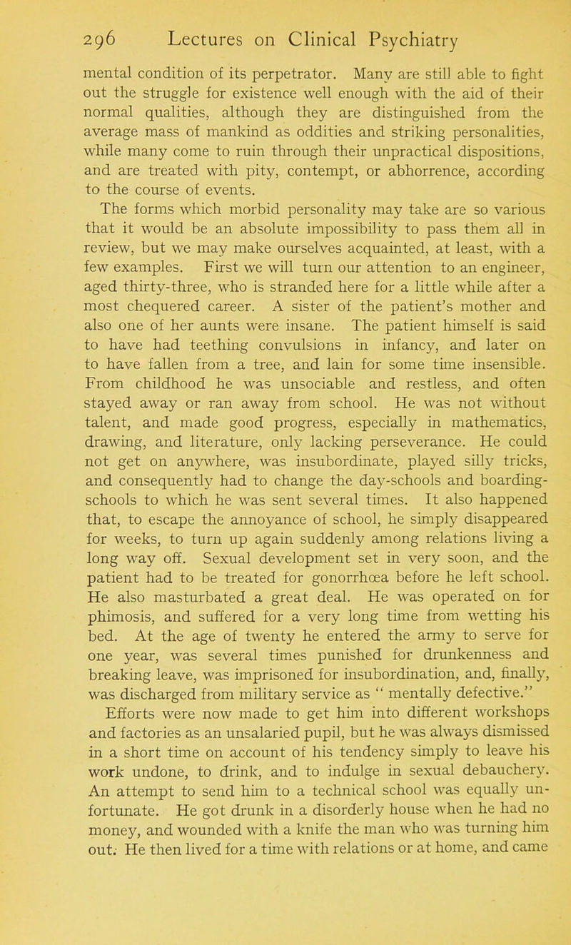 mental condition of its perpetrator. Many are still able to fight out the struggle for existence well enough with the aid of their normal qualities, although they are distinguished from the average mass of mankind as oddities and striking personalities, while many come to ruin through their unpractical dispositions, and are treated with pity, contempt, or abhorrence, according to the course of events. The forms which morbid personality may take are so various that it would be an absolute impossibility to pass them all in review, but we may make ourselves acquainted, at least, with a few examples. First we will turn our attention to an engineer, aged thirty-three, who is stranded here for a little while after a most chequered career. A sister of the patient’s mother and also one of her aunts were insane. The patient himself is said to have had teething convulsions in infancy, and later on to have fallen from a tree, and lain for some time insensible. From childhood he was unsociable and restless, and often stayed away or ran away from school. He was not without talent, and made good progress, especially in mathematics, drawing, and literature, only lacking perseverance. He could not get on anywhere, was insubordinate, played silly tricks, and consequently had to change the day-schools and boarding- schools to which he was sent several times. It also happened that, to escape the annoyance of school, he simply disappeared for weeks, to turn up again suddenly among relations living a long way off. Sexual development set in very soon, and the patient had to be treated for gonorrhoea before he left school. He also masturbated a great deal. He was operated on for phimosis, and suffered for a very long time from wetting his bed. At the age of twenty he entered the army to serve for one year, was several tunes punished for drunkenness and breaking leave, was imprisoned for insubordination, and, finally, was discharged from military service as “ mentally defective.” Efforts were now made to get him into different workshops and factories as an unsalaried pupil, but he was always dismissed in a short tune on account of his tendency simply to leave his work undone, to drink, and to indulge in sexual debauchery. An attempt to send him to a technical school was equally un- fortunate. He got drunk in a disorderly house when he had no money, and wounded with a knife the man who was turning him out; He then lived for a tune with relations or at home, and came