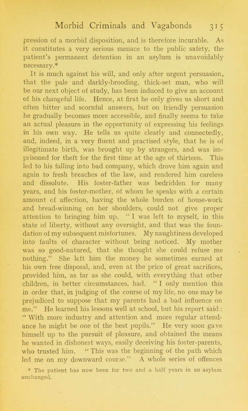 pression of a morbid disposition, and is therefore incurable. As it constitutes a very serious menace to the public safety, the patient’s permanent detention in an asylum is unavoidably necessary.* It is much against his will, and only after urgent persuasion, that the pale and darkly-brooding, thick-set man, who will be our next object of study, has been induced to give an account of his changeful life. Hence, at first he only gives us short and often bitter and scornful answers, but on friendly persuasion he gradually becomes more accessible, and finally seems to take an actual pleasure in the opportunity of expressing his feelings in his own way. He tells us quite clearly and connectedly, and, indeed, in a very fluent and practised style, that he is of illegitimate birth, was brought up by strangers, and was im- prisoned for theft for the first time at the age of thirteen. This led to his falling into bad company, which drove him again and again to fresh breaches of the law, and rendered him careless and dissolute. His foster-father was bedridden for many years, and his foster-mother, of whom he speaks with a certain amount of affection, having the whole burden of house-work and bread-winning on her shoulders, could not give proper attention to bringing him up. “ I was left to myself, in this state of liberty, without any oversight, and that was the foun- dation of my subsequent misfortunes. My naughtiness developed into faults of character without being noticed. My mother was so good-natured, that she thought she could refuse me nothing.” She left him the money he sometimes earned at his own free disposal, and, even at the price of great sacrifices, provided him, as far as she could, with everything that other children, in better circumstances, had. “ I only mention this in order that, in judging of the course of my life, no one may be prejudiced to suppose that my parents had a bad influence on me.” He learned his lessons well at school, but his report said : “ With more industry and attention and more regular attend- ance he might be one of the best pupils.” He very soon gave himself up to the pursuit of pleasure, and obtained the means he wanted in dishonest ways, easily deceiving his foster-parents, who trusted him. “ This was the beginning of the path which led me on my downward course.” A whole series of offences * The patient has now been for two and a half years in an asylum unchanged.