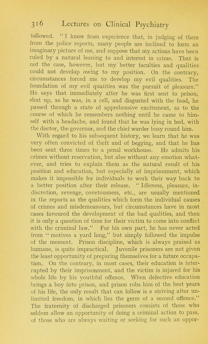 followed. “ I know from experience that, in judging of them from the police reports, many people are inclined to form an imaginary picture of me, and suppose that my actions have been ruled by a natural leaning to and interest in crime. That is not the case, however, but my better faculties and qualities could not develop owing to my position. On the contrary, circumstances forced me to develop my evil qualities. The foundation of my evil qualities was the pursuit of pleasure.” He says that immediately after he was first sent to prison, shut up, as he was, in a cell, and disgusted with the food, he passed through a state of apprehensive excitement, as to the course of which he remembers nothing until he came to him- self with a headache, and found that he was lying in bed, with the doctor, the governor, and the chief warder busy round him. With regard to his subsequent history, we learn that he was very often convicted of theft and of begging, and that he has been sent three times to a penal workhouse. He admits his crimes without reservation, but also without any emotion what- ever, and tries to explain them as the natural result of his position and education, but especially of imprisonment, which makes it impossible for individuals to work their way back to a better position after their release. “ Idleness, pleasure, in- discretion, revenge, covetousness, etc., are usually mentioned in the reports as the qualities which form the individual causes of crimes and misdemeanours, but circumstances have in most cases favoured the development of the bad qualities, and then it is only a question of time for their victim to come into conflict with the criminal law.” For his own part, he has never acted from “ motives a yard long,” but simply followed the impulse of the moment. Prison discipline, which is always praised as humane, is quite impractical. Juvenile prisoners are not given the least opportunity of preparing themselves for a future occupa- tion. On the contrary, in most cases, their education is inter- rupted by their imprisonment, and the victim is injured for his whole life by bis youthful offence. When defective education brings a boy into prison, and prison robs him of the best years of his life, the only result that can follow is a striving after un- limited freedom, in which lies the germ of a second offence.” The fraternity of discharged prisoners consists of those who seldom allow an opportunity of doing a criminal action to pass, of those who are always waiting or seeking for such an oppor-