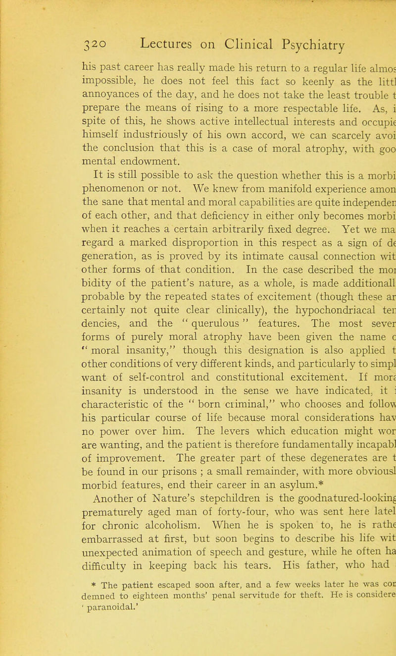 his past career has really made his return to a regular life almos impossible, he does not feel this fact so keenly as the littl annoyances of the day, and he does not take the least trouble t prepare the means of rising to a more respectable life. As, i spite of this, he shows active intellectual interests and occupk himself industriously of his own accord, we can scarcely avoi the conclusion that this is a case of moral atrophy, with goo mental endowment. It is still possible to ask the question whether this is a morbi phenomenon or not. We knew from manifold experience amon the sane that mental and moral capabilities are quite independen of each other, and that deficiency in either only becomes morbi when it reaches a certain arbitrarily fixed degree. Yet we ma regard a marked disproportion in this respect as a sign of dt generation, as is proved by its intimate causal connection wit other forms of that condition. In the case described the moi bidity of the patient’s nature, as a whole, is made additionall probable by the repeated states of excitement (though these ar certainly not quite clear clinically), the hypochondriacal ter dencies, and the “ querulous ” features. The most sever forms of purely moral atrophy have been given the name c “ moral insanity,” though this designation is also applied t other conditions of very different kinds, and particularly to simpl want of self-control and constitutional excitement. If mon insanity is understood in the sense we have indicated, it i characteristic of the “ born criminal,” who chooses and follow his particular course of life because moral considerations hav no power over him. The levers which education might w-or are wanting, and the patient is therefore fundamentally incapabl of improvement. The greater part of these degenerates are t be found in our prisons ; a small remainder, with more obviousl morbid features, end their career in an asylum.* Another of Nature’s stepchildren is the goodnatured-looking prematurely aged man of forty-four, who wras sent here latel for chronic alcoholism. When he is spoken to, he is rathe embarrassed at first, but soon begins to describe his life wit unexpected animation of speech and gesture, while he often ha difficulty in keeping back his tears. His father, who had * The patient escaped soon after, and a few weeks later he was cor demned to eighteen months’ penal servitude for theft. He is considere ' paranoidal.’