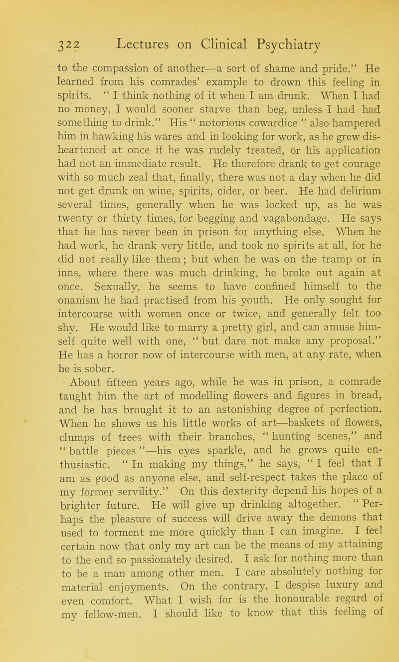 to the compassion of another—a sort of shame and pride.” He learned from his comrades’ example to drown this feeling in spiiits. “ I think nothing of it when I am drunk. When I had no money, I would sooner starve than beg, unless I had had something to drink.” His “ notorious cowardice ” also hampered him in hawking his wares and in looking for work, as he grew dis- heartened at once if he was rudely treated, or his application had not an immediate result. He therefore drank to get courage with so much zeal that, finally, there was not a day when he did not get drunk on wine, spirits, cider, or beer. He had delirium several times, generally when he was locked up, as he was twenty or thirty times, for begging and vagabondage. He says that he has never been in prison for anything else. When he had work, he drank very little, and took no spirits at all, for he did not really like them ; but when he was on the tramp or in inns, where there was much drinking, he broke out again at once. Sexually, he seems to have confined himself to the onanism he had practised from his youth. He only sought for intercourse with women once or twice, and generally felt too shy. He would like to marry a pretty girl, and can amuse him- self quite well with one, “ but dare not make any proposal.” He has a horror now of intercourse with men, at any rate, when he is sober. About fifteen years ago, while he was in prison, a comrade taught him the art of modelling flowers and figures in bread, and he has brought it to an astonishing degree of perfection. When he shows us his little works of art—baskets of flowers, clumps of trees with their branches, “ hunting scenes,” and “ battle pieces ”—his eyes sparkle, and he grows quite en- thusiastic. “ In making my things,” he says, “ I feel that I am as good as anyone else, and self-respect takes the place of my former servility.” On this dexterity depend his hopes of a brighter future. He will give up drinking altogether. “ Per- haps the pleasure of success will drive away the demons that used to torment me more quickly than I can imagine. I feel certain now that only my art can be the means of my attaining to the end so passionately desired. I ask for nothing more than to be a man among other men. I care absolutely nothing for material enjoyments. On the contrary, I despise luxury and even comfort. What I wish for is the honourable regard of my fellow-men. I should like to know that this feeling of