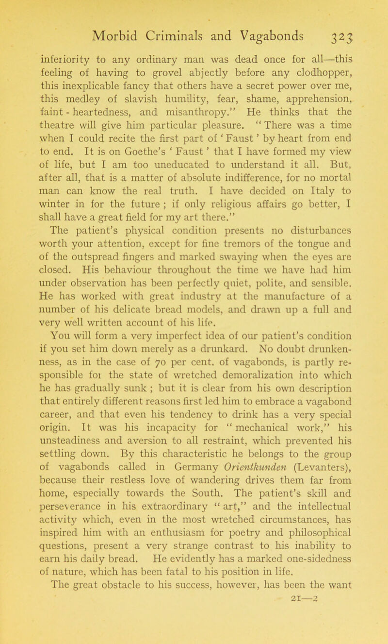 inferiority to any ordinary man was dead once for all—this feeling of having to grovel abjectly before any clodhopper, this inexplicable fancy that others have a secret power over me, this medley of slavish humility, fear, shame, apprehension, faint - heartedness, and misanthropy.” He thinks that the theatre will give him particular pleasure. “ There was a time when I could recite the first part of ‘ Faust ’ by heart from end to end. It is on Goethe’s ‘ Faust ’ that I have formed my view of life, but I am too uneducated to understand it all. But, after all, that is a matter of absolute indifference, for no mortal man can know the real truth. I have decided on Italy to winter in for the future ; if only religious affairs go better, I shall have a great field for my art there.” The patient’s physical condition presents no disturbances worth your attention, except for fine tremors of the tongue and of the outspread fingers and marked swaying when the eyes are closed. His behaviour throughout the time we have had him under observation has been perfectly quiet, polite, and sensible. He has worked with great industry at the manufacture of a number of his delicate bread models, and drawn up a full and very well written account of his life. You will form a very imperfect idea of our patient’s condition if you set him down merely as a drunkard. No doubt drunken- ness, as in the case of 70 per cent, of vagabonds, is partly re- sponsible foi the state of wretched demoralization into which he has gradually sunk ; but it is clear from his own description that entirely different reasons first led him to embrace a vagabond career, and that even his tendency to drink has a very special origin. It was his incapacity for “ mechanical work,” his unsteadiness and aversion to all restraint, which prevented his settling down. By this characteristic he belongs to the group of vagabonds called in Germany Orientkunden (Levanters), because their restless love of wandering drives them far from home, especially towards the South. The patient’s skill and perseverance in his extraordinary “ art,” and the intellectual activity which, even in the most wretched circumstances, has inspired him with an enthusiasm for poetry and philosophical questions, present a very strange contrast to his inability to earn his daily bread. He evidently has a marked one-sidedness of nature, which has been fatal to his position in life. The great obstacle to his success, however, has been the want 21—2