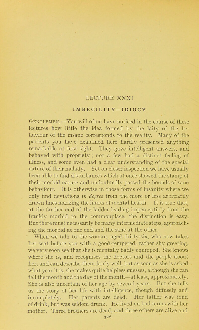 LECTURE XXXI IMBECILITY —IDIOCY Gentlemen,—You will often have noticed in the course of these lectures how little the idea formed by the laity of the be- haviour of the insane corresponds to the reality. Many of the patients you have examined here hardly presented anything remarkable at first sight. They gave intelligent answers, and behaved with propriety ; not a few had a distinct feeling of illness, and some even had a clear understanding of the special nature of their malady. Yet on closer inspection we have usually been able to find disturbances which at once showed the stamp of their morbid nature and undoubtedly passed the bounds of sane behaviour. It is otherwise in those forms of insanity where we only find deviations in degree from the more or less arbitrarily drawn lines marking the limits of mental health. It is true that, at the farther end of the ladder leading imperceptibly from the frankly morbid to the commonplace, the distinction is easy. But there must necessarily be many intermediate steps, approach- ing the morbid at one end and the sane at the other. When we talk to the woman, aged thirty-six, who now takes her seat before you with a good-tempered, rather shy greeting, we very soon see that she is mentally badly equipped. She knows where she is, and recognises the doctors and the people about her, and can describe them fairly well, but as soon as she is asked what year it is, she makes quite helpless guesses, although she can tell the month and the day of the month—at least, approximately. She is also uncertain of her age by several years. But she tells us the story of her life with intelligence, though diffusely and incompletely. Her parents are dead. Her father was fond of drink, but was seldom drunk. He lived on bad terms with her mother. Three brothers are dead, and three others are alive and