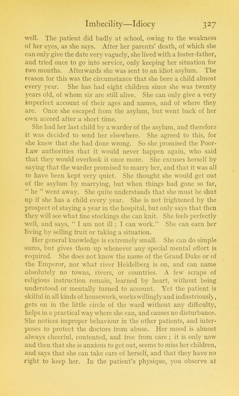 well. The patient did badly at school, owing to the weakness of her eyes, as she says. After her parents’ death, of which she can only give the date very vaguely, she lived with a foster-father, and tried once to go into service, only keeping her situation for two months. Afteiwards she was sent to an idiot asylum. The reason for this was the circumstance that she bore a child almost every year. She has had eight children since she was twenty years old, of whom six are still alive. She can only give a very imperfect account of their ages and names, and of where they are. Once she escaped from the asylum, but went back of her own accord after a short time. She had her last child by a warder of the asylum, and therefore it was decided to send her elsewhere. She agreed to this, for she knew that she had done wrong. So she promised the Poor- Law authorities that it would never happen again, who said that they would overlook it once more. She excuses herself by saying that the warder promised to marry her, and that it was all to have been kept very quiet. She thought she would get out of the asylum by marrying, but when things had gone so far, “ he ” went away. She quite understands that she must be shut up if she has a child every year. She is not frightened by the prospect of staying a year in the hospital, but only says that then they will see what fine stockings she can knit. She feels perfectly well, and says, “ I am not ill; I can work.” She can earn her living by selling fruit or taking a situation. Her general knowledge is extremely small. She can do simple sums, but gives them up whenever any special mental effort is required. She does not know the name of the Grand Duke or of the Emperor, nor what river Heidelberg is on, and can name absolutely no towns, rivers, or countries. A few scraps of religious instruction remain, learned by heart, without being understood or mentally turned to account. Yet the patient is •skilful in all kinds of housework, works willingly and industriously, gets on in the little circle of the ward without any difficulty, helps in a practical way where she can, and causes no disturbance. She notices improper behaviour in the other patients, and inter- poses to protect the doctors from abuse. Her mood is almost always cheerful, contented, and free from care ; it is only now and then that she is anxious to get out, seems to miss her children, and says that she can take care of herself, and that they have no right to keep her. In the patient’s physique, you observe at