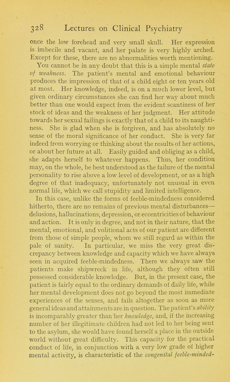 once the low forehead and very small skull. Her expression is imbecile and vacant, and her palate is very highly arched. Except for these, there are no abnormalities worth mentioning. You cannot be in any doubt that this is a simple mental state of weakness. The patient’s mental and emotional behaviour produces the impression of that of a child eight or ten years old at most. Her knowledge, indeed, is on a much lower level, but given ordinary circumstances she can find her way about much better than one would expect from the evident scantiness of her stock of ideas and the weakness of her judgment. Her attitude towards her sexual failings is exactly that of a child to its naughti- ness. She is glad when she is forgiven, and has absolutely no sense of the moral significance of her conduct. She is very far indeed from worrying or thinking about the results of her actions, or about her future at all. Easily guided and obliging as a child, she adapts herself to whatever happens. Thus, her condition may, on the whole, be best understood as the failure of the mental personality to rise above a low level of development, or as a high degree of that inadequacy, unfortunately not unusual in even normal life, which we call stupidity and limited intelligence. In this case, unlike the forms of feeble-mindedness considered hitherto, there are no remains of previous mental disturbances— delusions, hallucinations, depression, or eccentricities of behaviour and action. It is only in degree, and not in their nature, that the mental, emotional, and volitional acts of our patient are different from those of simple people, whom we still regard as within the pale of sanity. In particular, we miss the very great dis- crepancy between knowledge and capacity which we have always seen in acquired feeble-mindedness. There we always saw the patients make shipwreck in life, although they often still possessed considerable knowledge. But, in the present case, the patient is fairly equal to the ordinary demands of daily life, while her mental development does not go beyond the most immediate experiences of the senses, and fails altogether as soon as more general ideas and attainments are in question. The patient’s ability is incomparably greater than her knowledge, and, if the increasing number of her illegitimate children had not led to her being sent to the asylum, she would have found herself a place in the outside world without great difficulty. This capacity for the practical conduct of life, in conjunction with a very low grade of higher mental activity, is characteristic of the congenital feeble-minded-