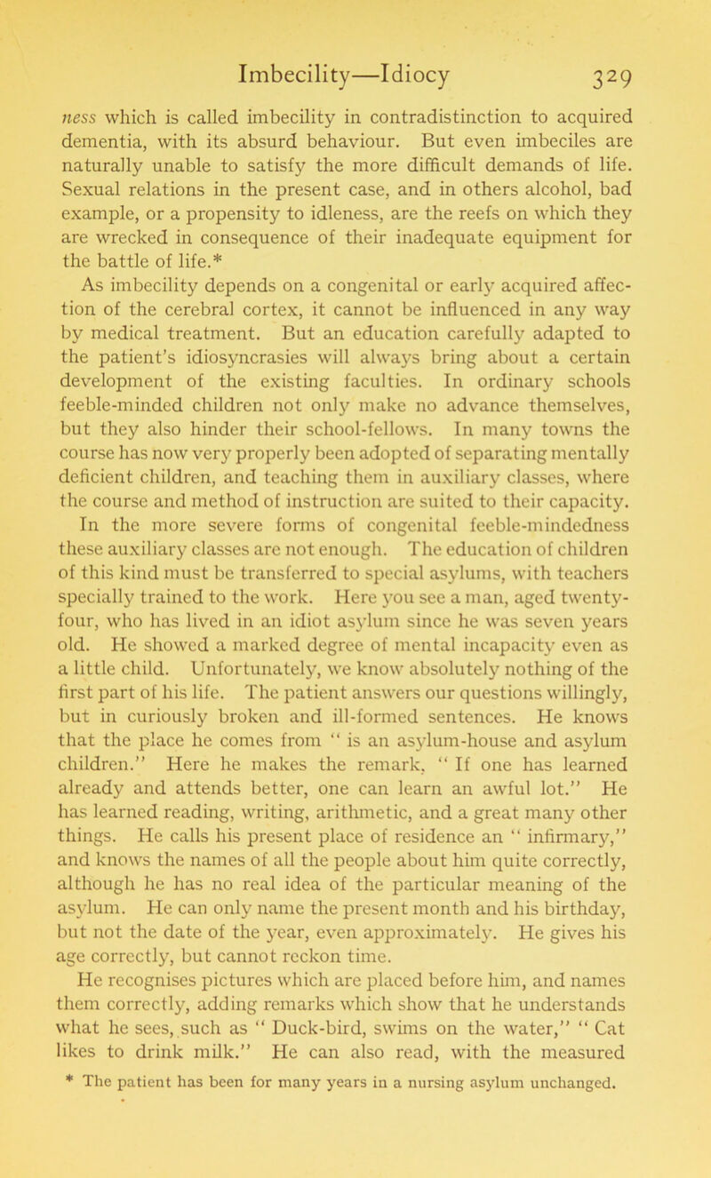 ness which is called imbecility in contradistinction to acquired dementia, with its absurd behaviour. But even imbeciles are naturally unable to satisfy the more difficult demands of life. Sexual relations in the present case, and in others alcohol, bad example, or a propensity to idleness, are the reefs on which they are wrecked in consequence of their inadequate equipment for the battle of life.* As imbecility depends on a congenital or earl};' acquired affec- tion of the cerebral cortex, it cannot be influenced in any way by medical treatment. But an education carefully adapted to the patient’s idiosyncrasies will always bring about a certain development of the existing faculties. In ordinary schools feeble-minded children not only make no advance themselves, but they also hinder their school-fellows. In many towns the course has now very properly been adopted of separating mentally deficient children, and teaching them in auxiliary classes, where the course and method of instruction are suited to their capacity. In the more severe forms of congenital feeble-mindedness these auxiliary classes are not enough. The education of children of this kind must be transferred to special asylums, with teachers specially trained to the work. Here you see a man, aged twenty- four, who has lived in an idiot asylum since he was seven years old. He showed a marked degree of mental incapacity even as a little child. Unfortunately, we know absolutely nothing of the first part of his life. The patient answers our questions willingly, but in curiously broken and ill-formed sentences. He knows that the place he comes from “ is an asylum-house and asylum children.” Here he makes the remark, “If one has learned already and attends better, one can learn an awful lot.” He has learned reading, writing, arithmetic, and a great many other things. He calls his present place of residence an “ infirmary,” and knows the names of all the people about him quite correctly, although he has no real idea of the particular meaning of the asylum. He can only name the present month and his birthday, but not the date of the year, even approximately. He gives his age correctly, but cannot reckon time. He recognises pictures which are placed before him, and names them correctly, adding remarks which show that he understands what he sees, such as “ Duck-bird, swims on the water,” “ Cat likes to drink milk.” He can also read, with the measured * The patient has been for many years in a nursing asylum unchanged.