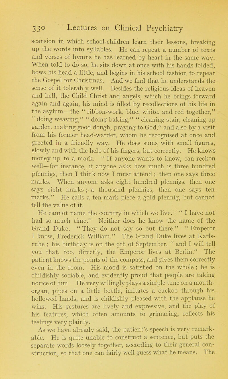 scansion in which school-children learn their lessons, breaking up the words into syllables. He can repeat a number of texts and verses of hymns he has learned by heart in the same way. W hen told to do so, he sits down at once with his hands folded, bows his head a little, and begins in his school fashion to repeat the Gospel for Christmas. And we find that he understands the sense of it tolerably well. Besides the religious ideas of heaven and hell, the Child Christ and angels, which he brings forward again and again, his mind is filled by recollections of his life in the asylum—the “ ribbon-work, blue, white, and red together,” “ doing weaving,” “ doing baking,” “ cleaning stair, cleaning up garden, making good dough, praying to God,” and also by a visit from his former head-warder, whom he recognised at once and greeted in a friendly way. He does sums with small figures, slowly and with the help of his fingers, but correctly. He knows money up to a mark, “if anyone wants to know, can reckon well—for instance, if anyone asks how much is three hundred pfennigs, then I think now I must attend ; then one says three marks. When anyone asks eight hundred pfennigs, then one says eight marks ; a thousand pfennigs, then one says ten marks.” He calls a ten-mark piece a gold pfennig, but cannot tell the value of it. He cannot name the country in which we live. “ I have not had so much time.” Neither does he know the name of the Grand Duke. “ They do not say so out there.” “ Emperor I know, Frederick William.” The Grand Duke lives at Karls- ruhe ; his birthday is on the gth of September, “ and I will tell you that, too, directly, the Emperor lives at Berlin.” The patient knows the points of the compass, and gives them correctly even in the room. His mood is satisfied on the whole ; he is childishly sociable, and evidently proud that people are taking notice of him. He very willingly plays a simple tune on a mouth- organ, pipes on a little bottle, imitates a cuckoo through his hollowed hands, and is childishly pleased with the applause he wins. His gestures are lively and expressive, and the play of his features, which often amounts to grimacing, reflects his feelings very plainly. As we have already said, the patient’s speech is very remark- able. He is quite unable to construct a sentence, but puts the separate words loosely together, according to their general con- struction, so that one can fairly well guess what he means. The