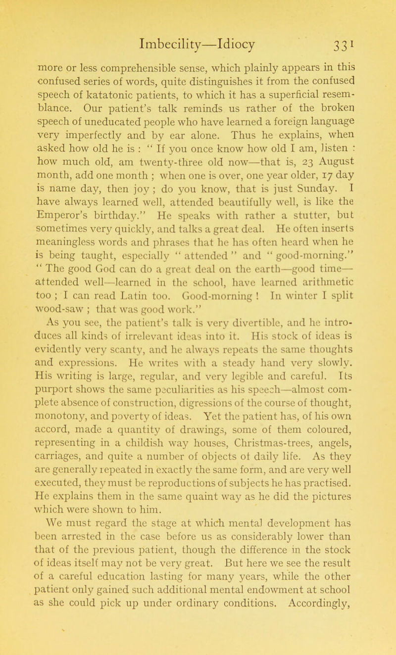 more or less comprehensible sense, which plainly appears in this confused series of words, quite distinguishes it from the confused speech of katatonic patients, to which it has a superficial resem- blance. Our patient’s talk reminds us rather of the broken speech of uneducated people who have learned a foreign language very imperfectly and by ear alone. Thus he explains, when asked how old he is : “ If you once know how old I am, listen : how much old, am twenty-three old now—that is, 23 August month, add one month ; when one is over, one year older, 17 day is name day, then joy ; do you know, that is just Sunday. I have always learned well, attended beautifully well, is like the Emperor’s birthday.” He speaks with rather a stutter, but sometimes very quickly, and talks a great deal. He often inserts meaningless words and phrases that he has often heard when he is being taught, especially “ attended ” and “ good-morning.” “ The good God can do a great deal on the earth—good time— attended well—learned in the school, have learned arithmetic too ; I can read Latin too. Good-morning ! In winter I split wood-saw ; that was good work.” As you see, the patient’s talk is very divertible, and he intro- duces all kinds of irrelevant ideas into it. His stock of ideas is evidently very scanty, and he always repeats the same thoughts and expressions. He writes with a steady hand very slowly. His writing is large, regular, and very legible and careful. Its purport shows the same peculiarities as his speech—almost com- plete absence of construction, digressions of the course of thought, monotony, and poverty of ideas. Yet the patient has, of his own accord, made a quantity of drawings, some of them coloured, representing in a childish way houses, Christmas-trees, angels, carriages, and quite a number of objects of daily life. As they are generally icpeated in exactly the same form, and are very well executed, they must be reproductions of subjects he has practised. He explains them in the same quaint way as he did the pictures which were shown to him. We must regard the stage at which mental development has been arrested in the case before us as considerably lower than that of the previous patient, though the difference in the stock of ideas itself may not be very great. But here we see the result of a careful education lasting for many years, while the other patient only gained such additional mental endowment at school as she could pick up under ordinary conditions. Accordingly,