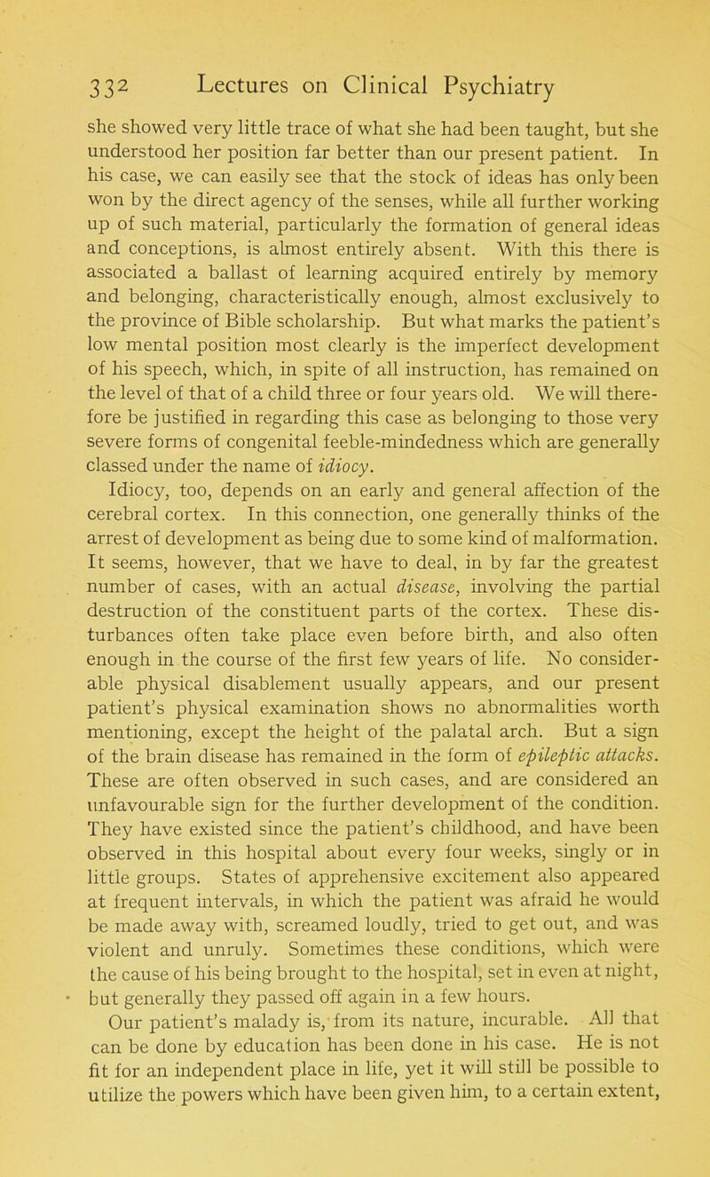 she showed very little trace of what she had been taught, but she understood her position far better than our present patient. In his case, we can easily see that the stock of ideas has only been won by the direct agency of the senses, while all further working up of such material, particularly the formation of general ideas and conceptions, is almost entirely absent. With this there is associated a ballast of learning acquired entirely by memory and belonging, characteristically enough, almost exclusively to the province of Bible scholarship. But what marks the patient’s low mental position most clearly is the imperfect development of his speech, which, in spite of all instruction, has remained on the level of that of a child three or four years old. We will there- fore be justified in regarding this case as belonging to those very severe forms of congenital feeble-mindedness which are generally classed under the name of idiocy. Idiocy, too, depends on an early and general affection of the cerebral cortex. In this connection, one generally thinks of the arrest of development as being due to some kind of malformation. It seems, however, that we have to deal, in by far the greatest number of cases, with an actual disease, involving the partial destruction of the constituent parts of the cortex. These dis- turbances often take place even before birth, and also often enough in the course of the first few years of life. No consider- able physical disablement usually appears, and our present patient’s physical examination shows no abnormalities worth mentioning, except the height of the palatal arch. But a sign of the brain disease has remained in the form of epileptic attacks. These are often observed in such cases, and are considered an unfavourable sign for the further development of the condition. They have existed since the patient’s childhood, and have been observed in this hospital about every four weeks, singly or in little groups. States of apprehensive excitement also appeared at frequent intervals, in which the patient was afraid he would be made away with, screamed loudly, tried to get out, and was violent and unruly. Sometimes these conditions, which were the cause of his being brought to the hospital, set in even at night, ♦ but generally they passed off again in a few hours. Our patient’s malady is, from its nature, incurable. All that can be done by education has been done in his case. He is not fit for an independent place in life, yet it will still be possible to utilize the powers which have been given him, to a certain extent,