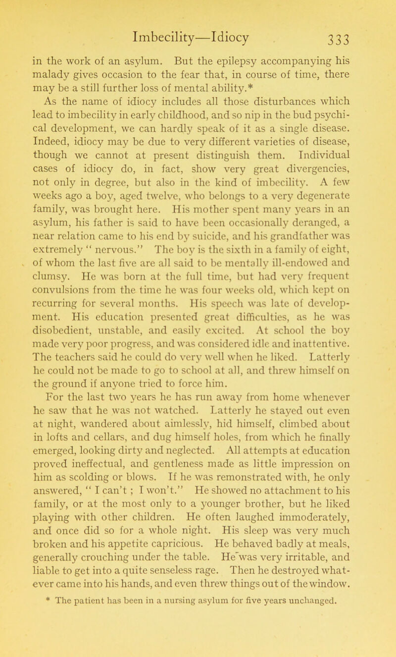 in the work of an asylum. But the epilepsy accompanying his malady gives occasion to the fear that, in course of time, there may be a still further loss of mental ability.* As the name of idiocy includes all those disturbances which lead to imbecility in early childhood, and so nip in the bud psychi- cal development, we can hardly speak of it as a single disease. Indeed, idiocy may be due to very different varieties of disease, though we cannot at present distinguish them. Individual cases of idiocy do, in fact, show very great divergencies, not only in degree, but also in the kind of imbecility. A few weeks ago a boy, aged twelve, who belongs to a very degenerate family, was brought here. His mother spent many years in an asylum, his father is said to have been occasionally deranged, a near relation came to his end by suicide, and his grandfather was extremely “ nervous.” The boy is the sixth in a family of eight, . of whom the last five are all said to be mentally ill-endowed and clumsy. He was born at the full time, but had very frequent convulsions from the time he was four weeks old, which kept on recurring for several months. His speech was late of develop- ment. His education presented great difficulties, as he was disobedient, unstable, and easily excited. At school the boy made very poor progress, and was considered idle and inattentive. The teachers said he could do very well when he liked. Latterly he could not be made to go to school at all, and threw himself on the ground if anyone tried to force him. For the last two years he has run away from home whenever he saw that he was not watched. Latterly he stayed out even at night, wandered about aimlessly, hid himself, climbed about in lofts and cellars, and dug himself holes, from which he finally emerged, looking dirty and neglected. All attempts at education proved ineffectual, and gentleness made as little impression on him as scolding or blows. If he was remonstrated with, he only answered, “ I can’t ; I won’t.” He showed no attachment to his family, or at the most only to a younger brother, but he liked playing with other children. He often laughed immoderately, and once did so for a whole night. His sleep was very much broken and his appetite capricious. He behaved badly at meals, generally crouching under the table. HeAvas very irritable, and liable to get into a quite senseless rage. Then he destroyed what- ever came into his hands, and even threw things out of the window. * The patient has been in a nursing asylum for five years unchanged.