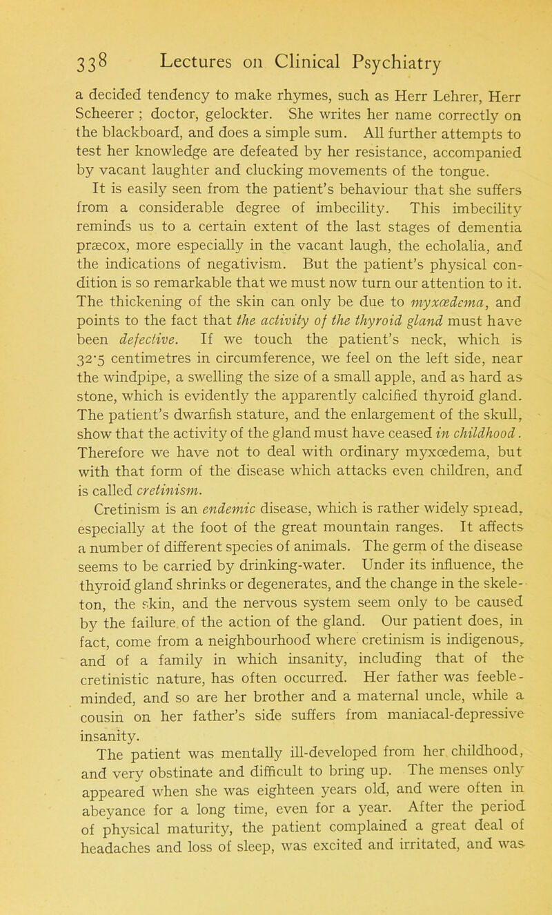 a decided tendency to make rhymes, such as Herr Lehrer, Herr Scheerer ; doctor, gelockter. She writes her name correctly on the blackboard, and does a simple sum. All further attempts to test her knowledge are defeated by her resistance, accompanied by vacant laughter and clucking movements of the tongue. It is easily seen from the patient’s behaviour that she suffers from a considerable degree of imbecility. This imbecility reminds us to a certain extent of the last stages of dementia prascox, more especially in the vacant laugh, the echolalia, and the indications of negativism. But the patient’s physical con- dition is so remarkable that we must now turn our attention to it. The thickening of the skin can only be due to myxcedcma, and points to the fact that the activity of the thyroid gland must have been defective. If we touch the patient’s neck, which is 32'5 centimetres in circumference, we feel on the left side, near the windpipe, a swelling the size of a small apple, and as hard as stone, which is evidently the apparently calcified thyroid gland. The patient’s dwarfish stature, and the enlargement of the skull, show that the activity of the gland must have ceased in childhood. Therefore we have not to deal with ordinary myxoedema, but with that form of the disease which attacks even children, and is called cretinism. Cretinism is an endemic disease, which is rather widely spiead, especially at the foot of the great mountain ranges. It affects a number of different species of animals. The germ of the disease seems to be carried by drinking-water. Under its influence, the thyroid gland shrinks or degenerates, and the change in the skele- ton, the skin, and the nervous system seem only to be caused by the failure of the action of the gland. Our patient does, in fact, come from a neighbourhood where cretinism is indigenous, and of a family in which insanity, including that of the cretinistic nature, has often occurred. Her father was feeble- minded, and so are her brother and a maternal uncle, while a cousin on her father’s side suffers from maniacal-depressive insanity. The patient was mentally ill-developed from her childhood, and very obstinate and difficult to bring up. The menses only appeared when she was eighteen years old, and were often in abeyance for a long time, even for a year. After the period of physical maturity, the patient complained a great deal of headaches and loss of sleep, was excited and irritated, and was