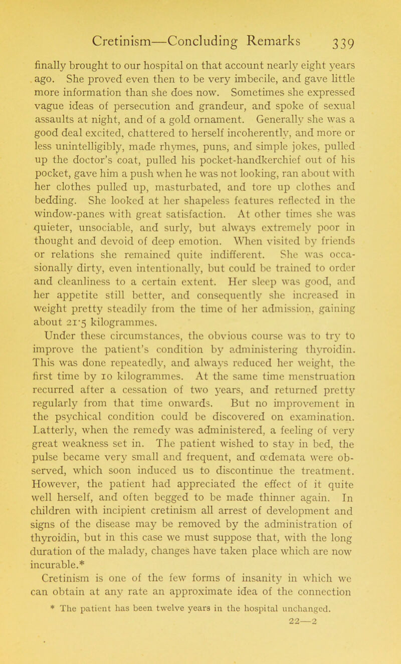 finally brought to our hospital on that account nearly eight years ago. She proved even then to be very imbecile, and gave little more information than she does now. Sometimes she expressed vague ideas of persecution and grandeur, and spoke of sexual assaults at night, and of a gold ornament. Generally she was a good deal excited, chattered to herself incoherently, and more or less unintelligibly, made rhymes, puns, and simple jokes, pulled up the doctor’s coat, pulled his pocket-handkerchief out of his pocket, gave him a push when he was not looking, ran about with her clothes pulled up, masturbated, and tore up clothes and bedding. She looked at her shapeless features reflected in the window-panes with great satisfaction. At other times she was quieter, unsociable, and surly, but always extremely poor in thought and devoid of deep emotion. When visited by friends or relations she remained quite indifferent. She was occa- sionally dirty, even intentionally, but could be trained to order and cleanliness to a certain extent. Her sleep was good, and her appetite still better, and consequently she increased in weight pretty steadily from the time of her admission, gaining about 2i'5 kilogrammes. Under these circumstances, the obvious course was to try to improve the patient’s condition by administering thvroidin. This was done repeatedly, and always reduced her weight, the first time by 10 kilogrammes. At the same time menstruation recurred after a cessation of two years, and returned pretty regularly from that time onwards. But no improvement in the psychical condition could be discovered on examination. Latterly, when the remedy was administered, a feeling of very great weakness set in. The patient wished to stay in bed, the pulse became very small and frequent, and oedemata were ob- served, which soon induced us to discontinue the treatment. However, the patient had appreciated the effect of it quite well herself, and often begged to be made thinner again. In children with incipient cretinism all arrest of development and signs of the disease may be removed by the administration of thyroidin, but in this case we must suppose that, with the long duration of the malady, changes have taken place which are now incurable.* Cretinism is one of the few forms of insanity in which wc can obtain at any rate an approximate idea of the connection * The patient has been twelve years in the hospital unchanged. 22—2