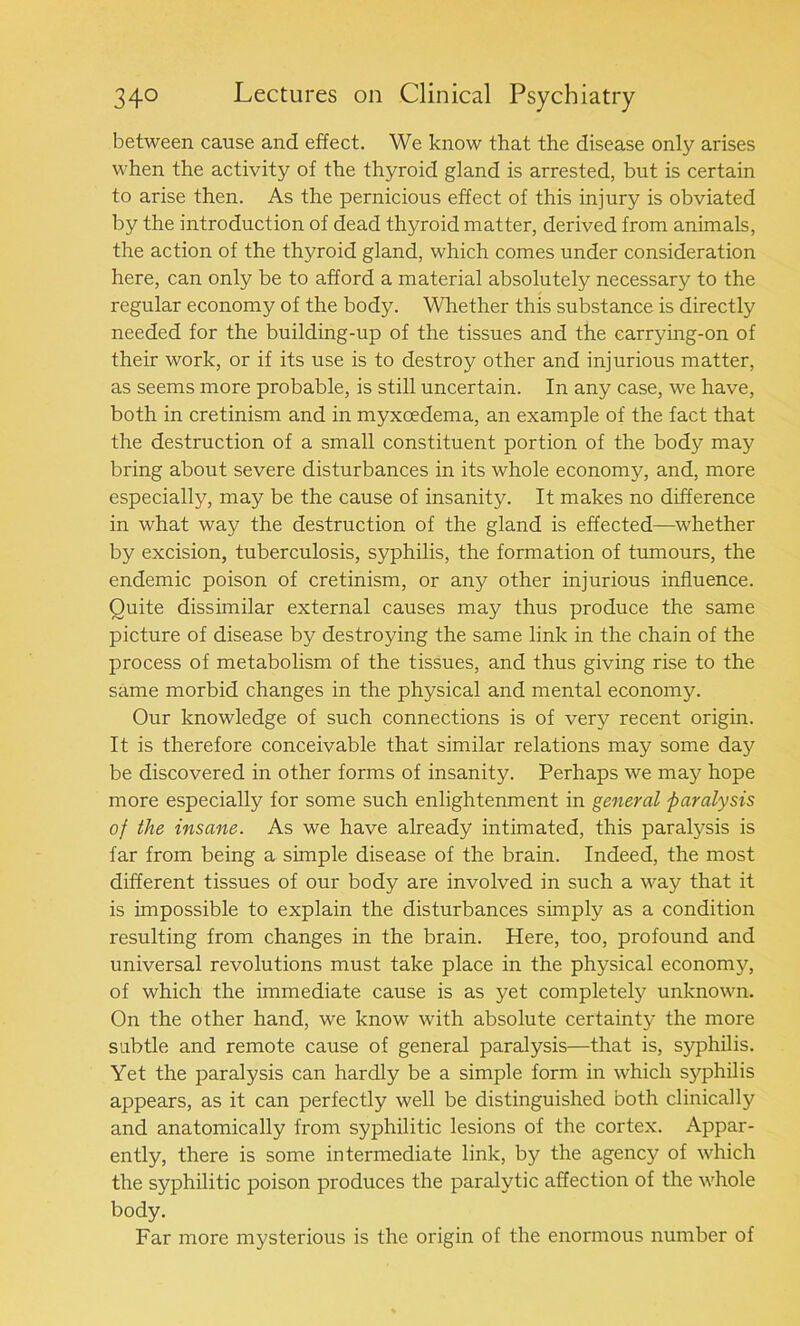 between cause and effect. We know that the disease only arises when the activity of the thyroid gland is arrested, but is certain to arise then. As the pernicious effect of this injury is obviated by the introduction of dead thyroid matter, derived from animals, the action of the thyroid gland, which comes under consideration here, can only be to afford a material absolutely necessary to the regular economy of the body. Whether this substance is directly needed for the building-up of the tissues and the carrying-on of their work, or if its use is to destroy other and injurious matter, as seems more probable, is still uncertain. In any case, we have, both in cretinism and in myxoedema, an example of the fact that the destruction of a small constituent portion of the body may bring about severe disturbances in its whole economy, and, more especially, may be the cause of insanity. It makes no difference in what way the destruction of the gland is effected—whether by excision, tuberculosis, syphilis, the formation of tumours, the endemic poison of cretinism, or any other injurious influence. Quite dissimilar external causes may thus produce the same picture of disease by destroying the same link in the chain of the process of metabolism of the tissues, and thus giving rise to the same morbid changes in the physical and mental economy. Our knowledge of such connections is of very recent origin. It is therefore conceivable that similar relations may some day be discovered in other forms of insanity. Perhaps we may hope more especially for some such enlightenment in general paralysis of the insane. As we have already intimated, this paralysis is far from being a simple disease of the brain. Indeed, the most different tissues of our body are involved in such a way that it is impossible to explain the disturbances simply as a condition resulting from changes in the brain. Here, too, profound and universal revolutions must take place in the physical economj', of which the immediate cause is as yet completely unknown. On the other hand, we know with absolute certainty the more subtle and remote cause of general paralysis—that is, syphilis. Yet the paralysis can hardly be a simple form in which syphilis appears, as it can perfectly well be distinguished both clinically and anatomically from syphilitic lesions of the cortex. Appar- ently, there is some intermediate link, by the agency of which the syphilitic poison produces the paralytic affection of the whole body. Far more mysterious is the origin of the enormous number of