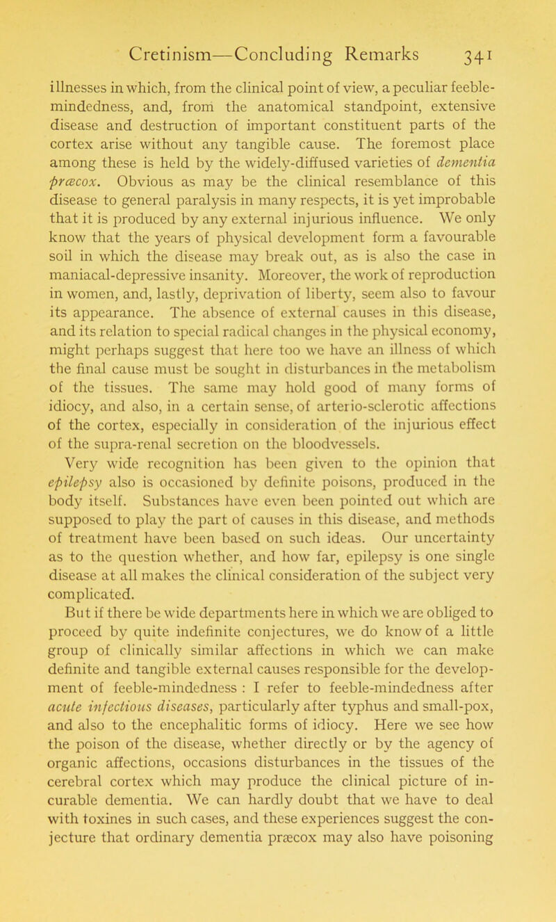 i llnesses in which, from the clinical point of view, a peculiar feeble- mindedness, and, from the anatomical standpoint, extensive disease and destruction of important constituent parts of the cortex arise without any tangible cause. The foremost place among these is held by the widely-diffused varieties of dementia prcecox. Obvious as may be the clinical resemblance of this disease to general paralysis in many respects, it is yet improbable that it is produced by any external injurious influence. We only know that the years of physical development form a favourable soil in which the disease may break out, as is also the case in maniacal-depressive insanity. Moreover, the work of reproduction in women, and, lastly, deprivation of liberty, seem also to favour its appearance. The absence of external causes in this disease, and its relation to special radical changes in the physical economy, might perhaps suggest that here too we have an illness of which the final cause must be sought in disturbances in the metabolism of the tissues. The same may hold good of many forms of idiocy, and also, in a certain sense, of artei io-sclerotic affections of the cortex, especially in consideration of the injurious effect of the supra-renal secretion on the bloodvessels. Very wide recognition has been given to the opinion that epilepsy also is occasioned by definite poisons, produced in the body itself. Substances have even been pointed out which are supposed to play the part of causes in this disease, and methods of treatment have been based on such ideas. Our uncertainty as to the question whether, and how far, epilepsy is one single disease at all makes the clinical consideration of the subject very complicated. But if there be wide departments here in which we are obliged to proceed by quite indefinite conjectures, we do know of a little group of clinically similar affections in which we can make definite and tangible external causes responsible for the develop- ment of feeble-mindedness : I refer to feeble-mindedness after acute infectious diseases, particularly after typhus and small-pox, and also to the encephalitic forms of idiocy. Here we see how the poison of the disease, whether directly or by the agency of organic affections, occasions disturbances in the tissues of the cerebral cortex which may produce the clinical picture of in- curable dementia. We can hardly doubt that we have to deal with toxines in such cases, and these experiences suggest the con- jecture that ordinary dementia prrecox may also have poisoning