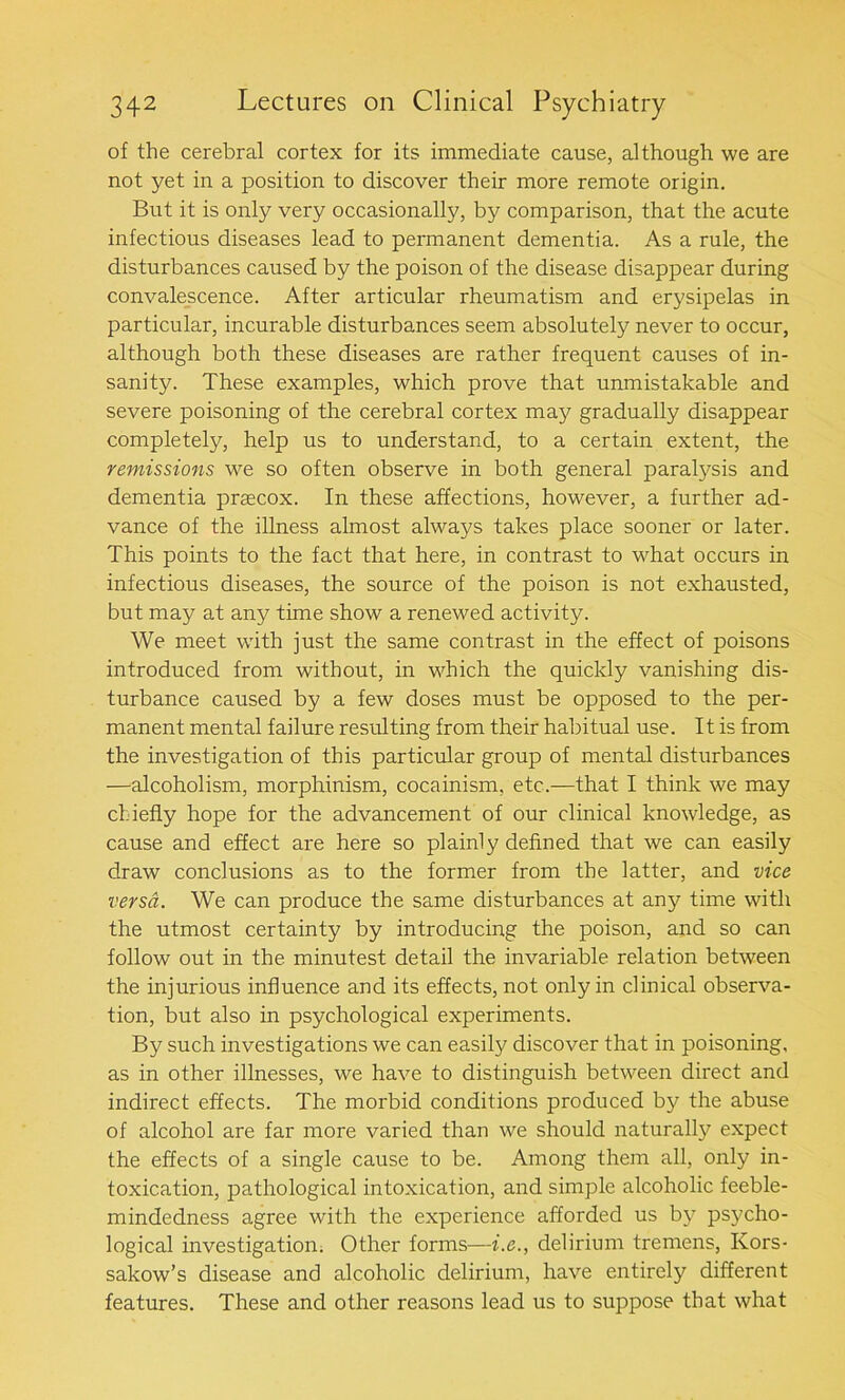 of the cerebral cortex for its immediate cause, although we are not yet in a position to discover their more remote origin. But it is only very occasionally, by comparison, that the acute infectious diseases lead to peiunanent dementia. As a rule, the disturbances caused by the poison of the disease disappear during convalescence. After articular rheumatism and erysipelas in particular, incurable disturbances seem absolutely never to occur, although both these diseases are rather frequent causes of in- sanity. These examples, which prove that unmistakable and severe poisoning of the cerebral cortex may gradually disappear completely, help us to understand, to a certain extent, the remissions we so often observe in both general paralysis and dementia prascox. In these affections, however, a further ad- vance of the illness almost always takes place sooner or later. This points to the fact that here, in contrast to what occurs in infectious diseases, the source of the poison is not exhausted, but may at any time show a renewed activity. We meet with just the same contrast in the effect of poisons introduced from without, in which the quickly vanishing dis- turbance caused by a few doses must be opposed to the per- manent mental failure resulting from their habitual use. It is from the investigation of this particular group of mental disturbances —alcoholism, morphinism, cocainism, etc.—that I think we may chiefly hope for the advancement of our clinical knowledge, as cause and effect are here so plainly defined that we can easily draw conclusions as to the former from the latter, and vice versa. We can produce the same disturbances at any time with the utmost certainty by introducing the poison, and so can follow out in the minutest detail the invariable relation between the injurious influence and its effects, not only in clinical observa- tion, but also in psychological experiments. By such investigations we can easily discover that in poisoning, as in other illnesses, we have to distinguish between direct and indirect effects. The morbid conditions produced by the abuse of alcohol are far more varied than we should naturally expect the effects of a single cause to be. Among them all, only in- toxication, pathological intoxication, and simple alcoholic feeble- mindedness agree with the experience afforded us by psycho- logical investigation. Other forms—i.e., delirium tremens, Ivors- sakow’s disease and alcoholic delirium, have entirely different features. These and other reasons lead us to suppose that what