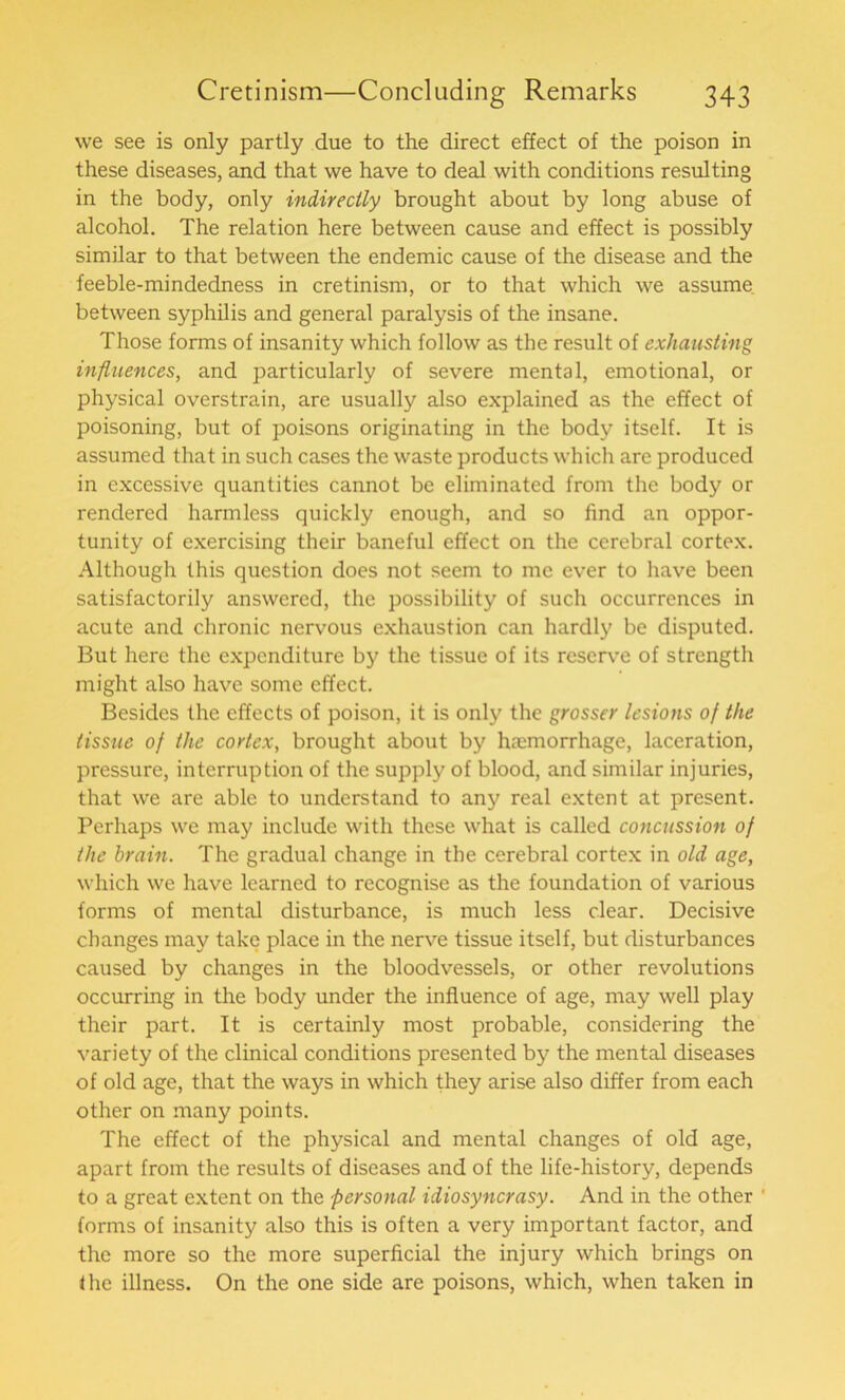 we see is only partly due to the direct effect of the poison in these diseases, and that we have to deal with conditions resulting in the body, only indirectly brought about by long abuse of alcohol. The relation here between cause and effect is possibly similar to that between the endemic cause of the disease and the feeble-mindedness in cretinism, or to that which we assume between syphilis and general paralysis of the insane. Those forms of insanity which follow as the result of exhausting influences, and particularly of severe mental, emotional, or physical overstrain, are usually also explained as the effect of poisoning, but of poisons originating in the body itself. It is assumed that in such cases the waste products which are produced in excessive quantities cannot be eliminated from the body or rendered harmless quickly enough, and so find an oppor- tunity of exercising their baneful effect on the cerebral cortex. Although this question does not seem to me ever to have been satisfactorily answered, the possibility of such occurrences in acute and chronic nervous exhaustion can hardly be disputed. But here the expenditure by the tissue of its reserve of strength might also have some effect. Besides the effects of poison, it is only the grosser lesions of the tissue of the cortex, brought about by haemorrhage, laceration, pressure, interruption of the supply of blood, and similar injuries, that we are able to understand to any real extent at present. Perhaps we may include with these what is called concussion of the brain. The gradual change in the cerebral cortex in old age, which we have learned to recognise as the foundation of various forms of mental disturbance, is much less clear. Decisive changes may take place in the nerve tissue itself, but disturbances caused by changes in the bloodvessels, or other revolutions occurring in the body under the influence of age, may well play their part. It is certainly most probable, considering the variety of the clinical conditions presented by the mental diseases of old age, that the ways in which they arise also differ from each other on many points. The effect of the physical and mental changes of old age, apart from the results of diseases and of the life-history, depends to a great extent on the personal idiosyncrasy. And in the other ’ forms of insanity also this is often a very important factor, and the more so the more superficial the injury which brings on the illness. On the one side are poisons, which, when taken in