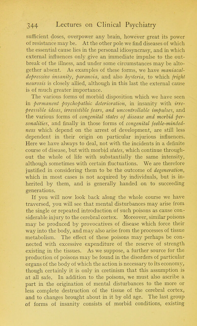 sufficient doses, overpower any brain, however great its power of resistance may be. At the other pole we find diseases of which the essential cause lies in the personal idiosyncrasy, and in which external influences only give an immediate impulse to the out- break of the illness, and under some circumstances may be alto- gether absent. As examples of these forms, we have maniacal- depressive insanity, paranoia, and also hysteria, to which fright neurosis is closely allied, although in this last the external cause is of much greater importance. The various forms of morbid disposition which we have seen in permanent psychopathic deterioration, in insanity with irre- pressible ideas, irresistible fears, and uncontrollable impulses, and the various forms of congenital states of disease and morbid per- sonalities, and finally in those forms of congenital feeble-minded- ness which depend on the arrest of development, are still less dependent in their origin on particular injurious influences. Here we have always to deal, not with the incidents in a definite course of disease, but with morbid states, which continue through- out the whole of life with substantially the same intensity, although sometimes with certain fluctuations. We are therefore justified in considering them to be the outcome of degeneration, which in most cases is not acquired by individuals, but is in- herited by them, and is generally handed on to succeeding generations. If you will now look back along the whole course we have traversed, you will see that mental disturbances may arise from the single or repeated introduction of such poisons as cause con- siderable injury to the cerebral cortex. Moreover, similar poisons may be produced by provocatives of disease which force their way into the body, and may also arise from the processes of tissue metabolism. The effect of these poisons may perhaps be con- nected with excessive expenditure of the reserve of strength existing in the tissues. As we suppose, a further source for the production of poisons may be found in the disorders of particular organs of the body of which the action is necessary to its economy, though certainly it is only in cretinism that this assumption is at all safe. In addition to the poisons, we must also ascribe a part in the origination of mental disturbances to the more or less complete destruction of the tissue of the cerebral cortex, and to changes brought about in it by old age. The last group of forms of insanity consists of morbid conditions, existing