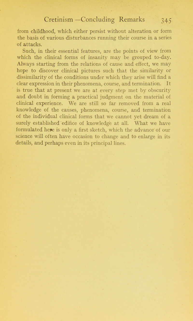 from childhood, which either persist without alteration or form the basis of various disturbances running their course in a series of attacks. Such, in their essential features, are the points of view from which the clinical forms of insanity may be grouped to-day. Always starting from the relations of cause and effect, we may hope to discover clinical pictures such that the similarity or dissimilarity of the conditions under which they arise will find a clear expression in their phenomena, course, and termination. It is true that at present we are at every step met by obscurity and doubt in forming a practical judgment on the material of clinical experience. We are still so far removed from a real knowledge of the causes, phenomena, course, and termination of the individual clinical forms that we cannot yet dream of a surely established edifice of knowledge at all. What we have formulated Irene is only a first sketch, which the advance of our science will often have occasion to change and to enlarge in its details, and perhaps even in its principal lines.