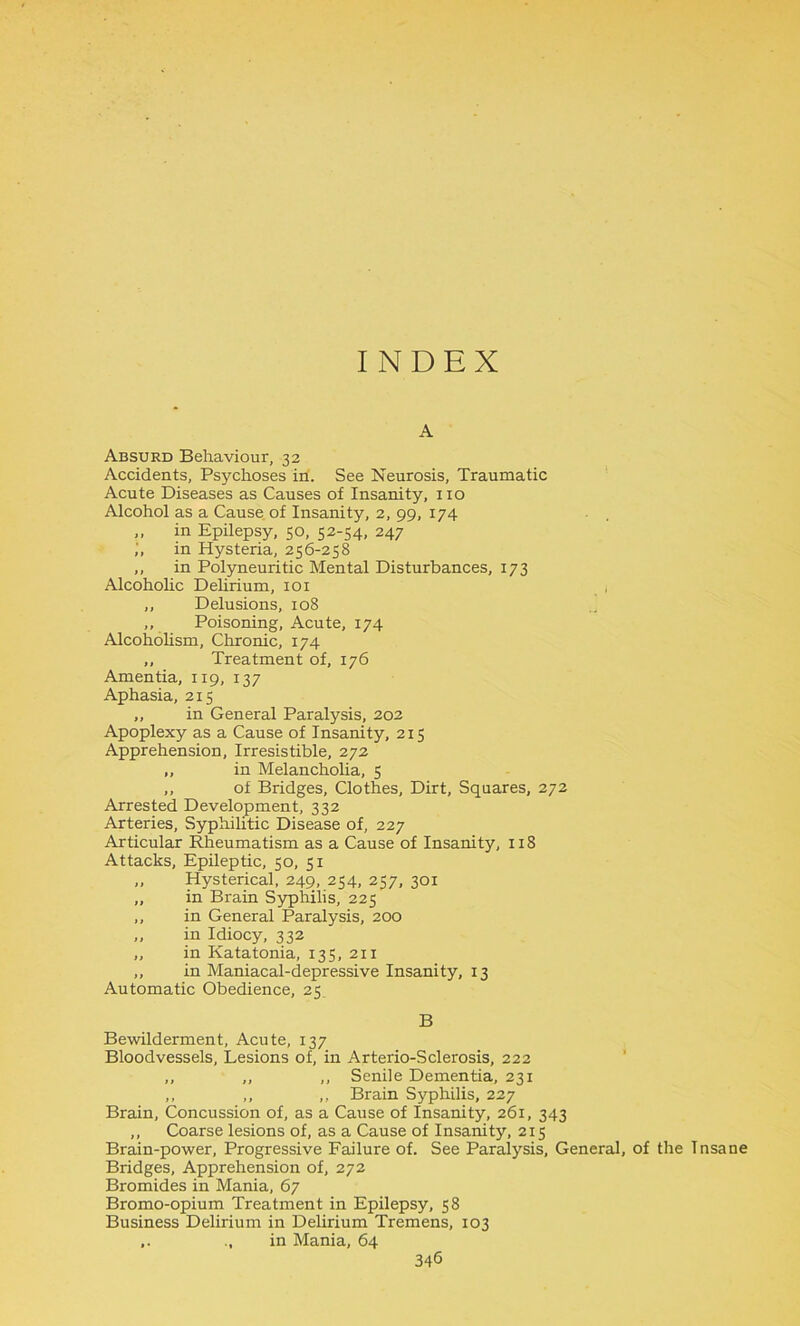 INDEX A Absurd Behaviour, 32 Accidents, Psychoses in. See Neurosis, Traumatic Acute Diseases as Causes of Insanity, 110 Alcohol as a Cause of Insanity, 2, 99, 174 ,, in Epilepsy, 50, 52-54, 247 ,', in Hysteria, 256-258 ,, in Polyneuritic Mental Disturbances, 173 Alcoholic Dehrium, 101 ,, Delusions, 108 ,, Poisoning, Acute, 174 Alcoholism, Chronic, 174 ,, Treatment of, 176 Amentia, 119, 137 Aphasia, 215 „ in General Paralysis, 202 Apoplexy as a Cause of Insanity, 215 Apprehension, Irresistible, 272 „ in Melancholia, 5 ,, of Bridges, Clothes, Dirt, Squares, 272 Arrested Development, 332 Arteries, Syphilitic Disease of, 227 Articular Rheumatism as a Cause of Insanity, 118 Attacks, Epileptic, 50, 51 „ Hysterical, 249, 254, 257, 301 „ in Brain Syphilis, 225 ,, in General Paralysis, 200 „ in Idiocy, 332 ,, in Katatonia, 135, 211 ,, in Maniacal-depressive Insanity, 13 Automatic Obedience, 25 B Bewilderment, Acute, 137 Bloodvessels, Lesions of, in Arterio-Sclei'osis, 222 ,, ,, ,, Senile Dementia, 231 ,, ,, „ Brain Syphilis, 227 Brain, Concussion of, as a Cause of Insanity, 261, 343 ,, Coarse lesions of, as a Cause of Insanity, 215 Brain-power, Progressive Failure of. See Paralysis, General, of the Tnsane Bridges, Apprehension of, 272 Bromides in Mania, 67 Bromo-opium Treatment in Epilepsy, 58 Business Delirium in Delirium Tremens, 103 ,. ..in Mania, 64