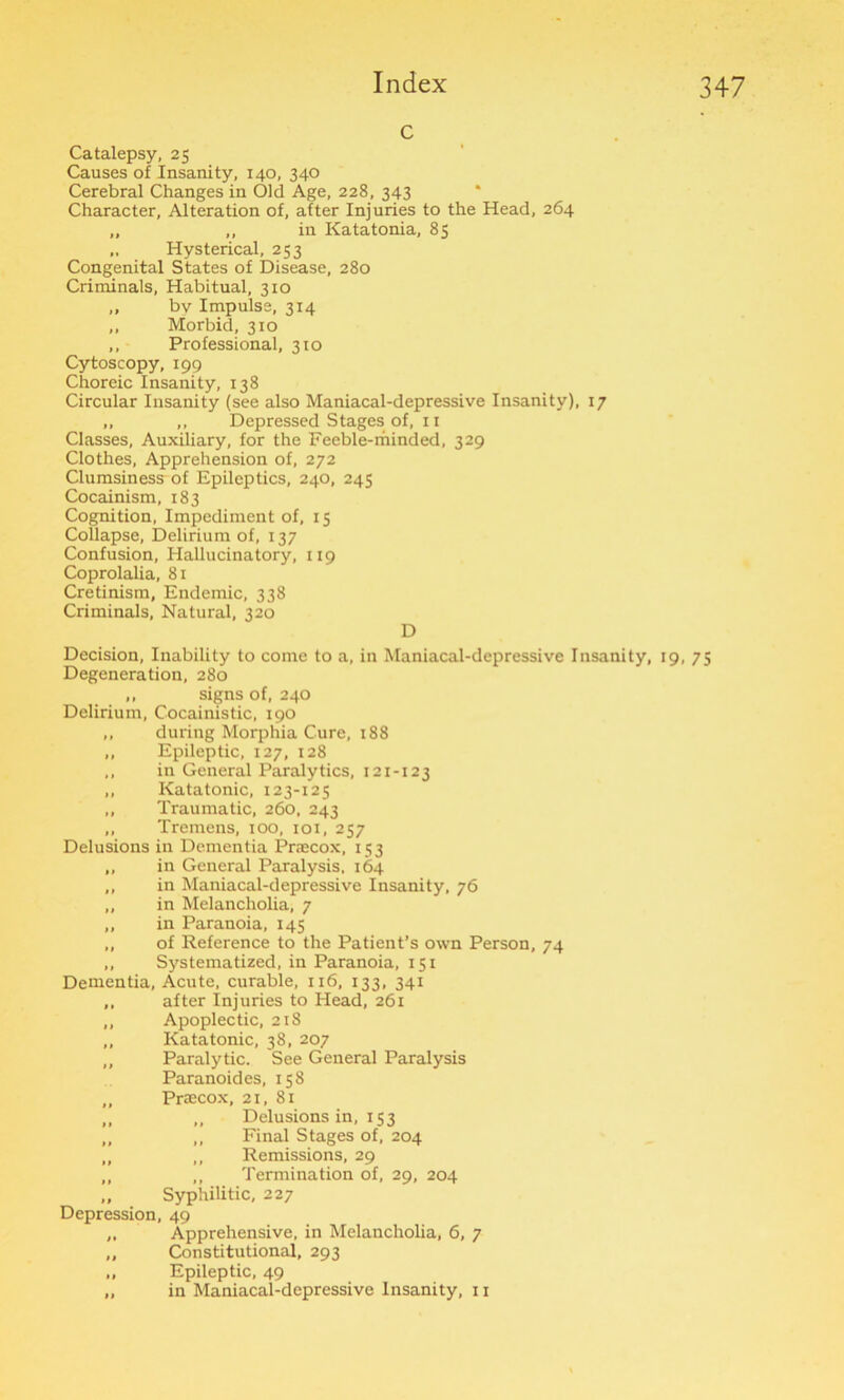 c Catalepsy, 25 Causes of Insanity, 140, 340 Cerebral Changes in Old Age, 228, 343 Character, Alteration of, after Injuries to the Head, 264 „ ,, in Katatonia, 85 „ Hysterical, 253 Congenital States of Disease, 280 Criminals, Habitual, 310 „ by Impulse, 314 ,, Morbid, 310 ,, Professional, 310 Cytoscopy, 199 Choreic Insanity, 138 Circular Insanity (see also Maniacal-depressive Insanity), 17 „ ,, DepressedStagesof.il Classes, Auxiliary, for the Feeble-minded, 329 Clothes, Apprehension of, 272 Clumsiness of Epileptics, 240, 245 Cocainism, 183 Cognition, Impediment of, 15 Collapse, Delirium of, 137 Confusion, Hallucinatory, 119 Coprolalia, 81 Cretinism, Endemic, 338 Criminals, Natural, 320 D Decision, Inability to come to a, in Maniacal-depressive Insanity, 19, 75 Degeneration, 280 ,, signs of, 240 Delirium, Cocainistic, 190 ,, during Morphia Cure, 188 ,, Epileptic, 127, 128 ,, in General Paralytics, 121-123 ,, Katatonic, 123-12 5 „ Traumatic, 260, 243 ,, Tremens, 100, 101, 257 Delusions in Dementia Praecox, 153 ,, in General Paralysis, 164 ,, in Maniacal-depressive Insanity, 76 „ in Melancholia, 7 „ in Paranoia, 145 „ of Reference to the Patient’s own Person, 74 „ Systematized, in Paranoia, 151 Dementia, Acute, curable, 116, 133, 341 ,, after Injuries to Head, 261 ,, Apoplectic, 218 ,, Katatonic, 38, 207 ,, Paralytic. See General Paralysis Paranoides, 158 ,, Praecox, 21, 81 ,, ,, Delusions in, 153 ,, ,, Final Stages of, 204 „ ,, Remissions, 29 „ ,, Termination of, 29, 204 „ Syphilitic, 227 Depression, 49 ,, Apprehensive, in Melancholia, 6, 7 „ Constitutional, 293 „ Epileptic, 49 „ in Maniacal-depressive Insanity, 11