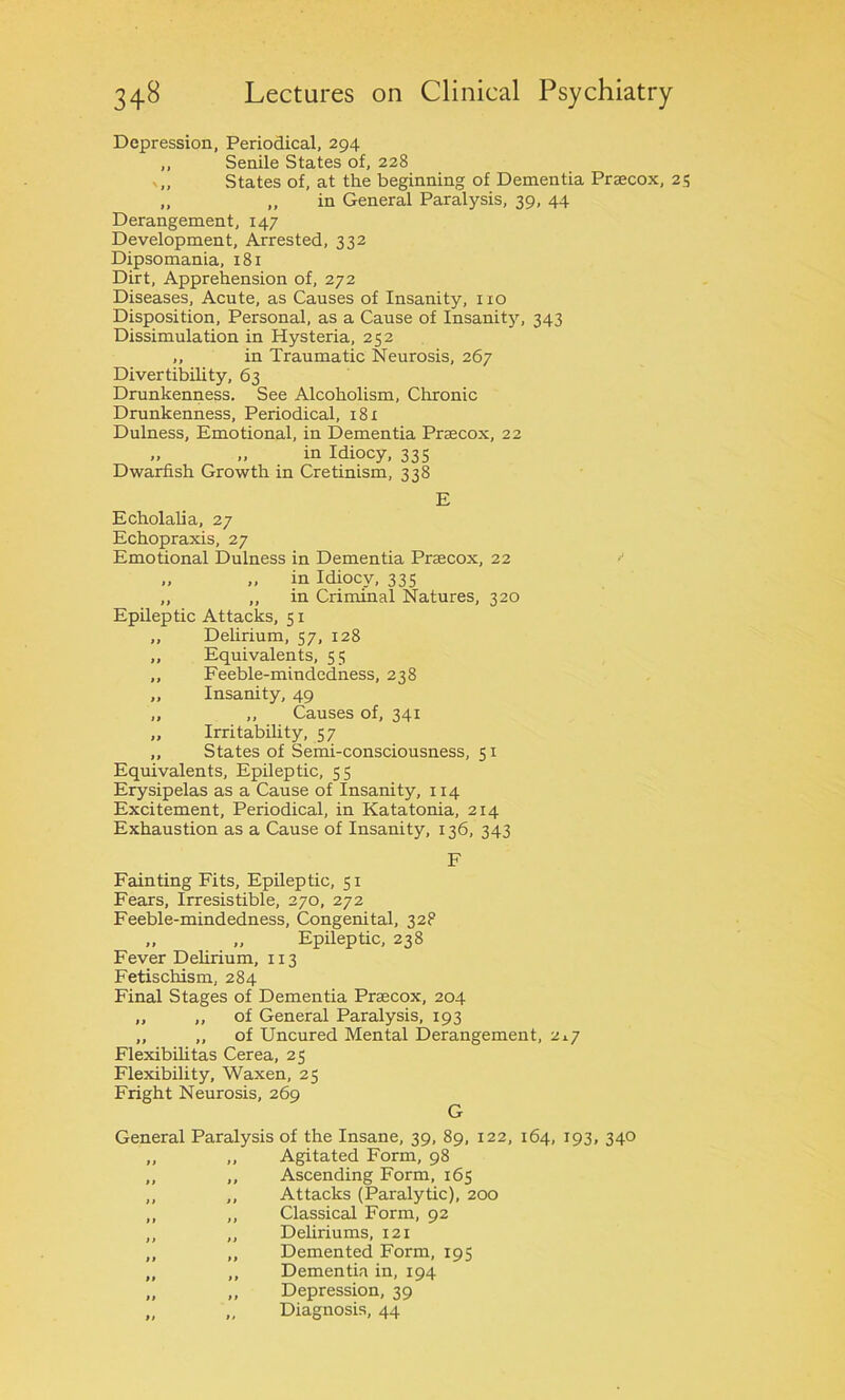 Depression, Periodical, 294 ,, Senile States of, 228 v„ States of, at the beginning of Dementia Praecox, 25 ,, „ in General Paralysis, 39, 44 Derangement, 147 Development, Arrested, 332 Dipsomania, 181 Dirt, Apprehension of, 272 Diseases, Acute, as Causes of Insanity, no Disposition, Personal, as a Cause of Insanity, 343 Dissimulation in Hysteria, 252 „ in Traumatic Neurosis, 267 Divertibility, 63 Drunkenness. See Alcoholism, Chronic Drunkenness, Periodical, 181 Dulness, Emotional, in Dementia Praecox, 22 „ in Idiocy, 335 Dwarfish Growth in Cretinism, 338 E Echolalia, 27 Echopraxis, 27 Emotional Dulness in Dementia Praecox, 22 „ „ in Idiocy, 335 „ „ in Criminal Natures, 320 Epileptic Attacks, 51 „ Delirium, 57, 128 „ Equivalents, 55 „ Feeble-mindcdness, 238 ,, Insanity, 49 „ ,, Causes of, 341 „ Irritability, 57 „ States of Semi-consciousness, 51 Equivalents, Epileptic, 55 Erysipelas as a Cause of Insanity, 114 Excitement, Periodical, in Katatonia, 214 Exhaustion as a Cause of Insanity, 136, 343 F Fainting Fits, Epileptic, 51 Fears, Irresistible, 270, 272 Feeble-mindedness, Congenital, 32P „ „ Epileptic, 238 Fever Delirium, 113 Fetischism, 284 Final Stages of Dementia Praecox, 204 „ „ of General Paralysis, 193 „ „ of Uncured Mental Derangement, 217 Flexibilitas Cerea, 25 Flexibility, Waxen, 25 Fright Neurosis, 269 G General Paralysis of the Insane, 39, 89, 122, 164, 193, 340 „ ,, Agitated Form, 98 „ ,, Ascending Form, 165 ,, ,, Attacks (Paralytic), 200 ,, „ Classical Form, 92 ,, „ Deliriums, 121 „ „ Demented Form, 195 „ „ Dementia in, 194 „ „ Depression, 39 „ „ Diagnosis, 44