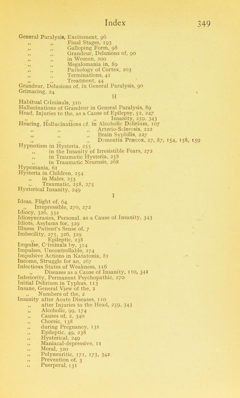 General Paralysis, Excitement, 96 .. ,, Final Stages, 193 „ ,, Galloping Form, 98 „ ,, Grandeur, Delusions of, 90 „ „ in Women, 200 „ „ Megalomania in, 89 „ ,, Pathology of Cortex, 203 „ ,, Terminations, 41 „ „ Treatment, 44 Grandeur, Delusions of, in General Paralysis, 90 Grimacing, 24 . Pi Habitual Criminals, 310 Hallucinations of Grandeur in General Paralysis, 89 Head, Injuries to the, as a Cause of Epilepsy, 52, 247 „ „ „ Insanity, 259, 343 Hearing, Hallucinations cf, in Alcoholic Delirium, 107 ,, ,, ,, Arterio-Sclerosis, 222 „ „ ,, Brain Syphilis, 227 ,, ,, ,, Dementia Pracox, 27, 87, 154, 158, 159 Hypnotism in Hysteria, 255 „ in the Insanity of Irresistible Fears, 272 ,, in Traumatic Hysteria, 258 ,, in Traumatic Neurosis, 268 Hypomania, 61 Hysteria in Children, 254 „ in Males, 255 ,, Traumatic, 258, 275 Hysterical Insanity, 249 I Ideas, Flight of, 64 ,, Irrepressible, 270, 272 Idiocy, 326. 332 Idiosyncrasies, Personal, as a Cause of Insanity, 343 Idiots, Asylums for, 329 Illness. Patient’s Sense of, 7 Imbecility, 275, 326, 329 ,, Epileptic, 23S Impulse, C-iminals by, 314 Impulses, Uncontrollable, 274 Impulsive Actions in Katatonia, 81 Income, Struggle for an, 267 Infectious States of Weakness, 116 ,, Diseases as a Cause of Insanity, 110, 341 Inferiority, Permanent Psychopathic, 270 Initial Delirium in Typhus, 113 Insane, General View of the, 2 ,, Numbers of the, 2 Insanity after Acute Diseases, no „ after Injuries to the Head, 259, 343 „ Alcoholic, 99, 174 „ Causes of, 2, 340 „ Choreic, 138 „ during Pregnancy, 131 „ Epileptic, 49, 238 ,, Hysterical, 249 „ Maniacal-depressive, 11 „ Moral, 320 „ Polyneuritic, 171, 173, 342 „ Prevention of, 3 ,, Puerperal, 131