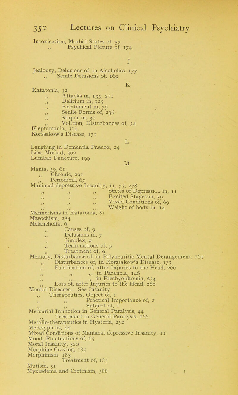 Intoxication, Morbid States of, 57 ,, Psychical Picture of, 174 J Jealousy, Delusions of, in Alcoholics, 177 ,, Senile Delusions of, 169 K Katatonia, 32 „ Attacks in, 135, 211 ,, Delirium in, 125 ,, Excitement in, 79 ,, Senile Forms of, 236 ,, Stupor in, 30 ,, Volition, Disturbances of, 34 Kleptomania, 3x4 Korssakow’s Disease, 1 yi L Laughing in Dementia Prsecox, 24 lies. Morbid, 302 Lumbar Puncture, 199 :,i Mania, 59, 61 „ Chronic, 291 ,, Periodical, 67 Maniacal-depressive Insanity, xi, 75, 278 ,, „ ,, States of Depressxo^ m, n ,, ,, ,, Excited Stages in, 59 ,, ,, „ Mixed Conditions of, 69 „ ,, ,. Weight of body ixx, 14 Mannerisms in Katatonia, 81 Masochism, 284 Melancholia, 6 ,, Causes of, 9 ,, Delusions in, 7 ., Simplex, 9 ,, Terminations of, 9 ,, Treatment of, 9 Memory, Disturbance of, in Polyneuritic Mental Derangement, 169 ,, Disturbances of, in Korssakow’s Disease, 171 ,, Falsification of, after Injuries to the Head, 260 ,, ,, „ in Paranoia, 146 ,, „ ,, in Presbyophrenia, 234 „ Loss of, after Injuries to the Head, 260 Mental Diseases. See Insanity ,, Therapeutics, Object of, 1 ,, ,, Practical Importance of, 2 ,, ,. Subject of, 1 Mercurial Inunction in General Paralysis, 44 ,, Treatment in General Paralysis, 166 Metallo-therapeutics in Hysteria, 252 Metasyphilis, 44 Mixed Conditions of Maniacal depressive Insanity, 11 Mood, Fluctuations of, 65 Moral Insanity, 320 Morphine Craving, 185 Morphinism, 183 ,, Treatment of, 185 Mutism, 31 Myxcedema and Cretinism, 388 I