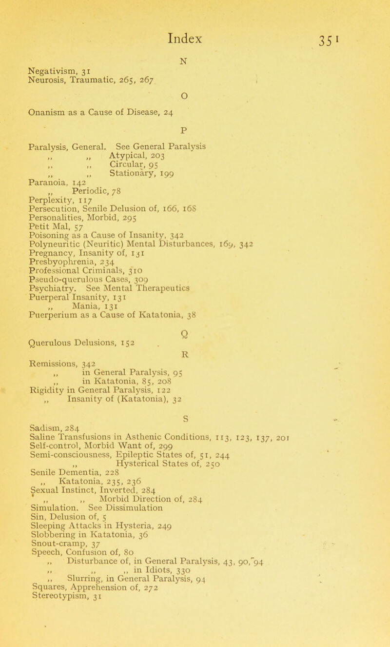 35 N Negativism, 31 Neurosis, Traumatic, 265, 267 O Onanism as a Cause of Disease, 24 P Paralysis, General. See General Paralysis „ „ Atypical, 203 ,, ,, Circular, 95 „ „ Stationary, 199 Paranoia, 142 „ Periodic, 78 Perplexity, 117 Persecution, Senile Delusion of, 166, 16S Personalities, Morbid, 295 Petit Mai, 57 Poisoning as a Cause of Insanity, 342 Polyneuritic (Neuritic) Mental Disturbances, 169, 342 Pregnancy, Insanity of, 131 Presbyophrenia, 234 Professional Criminals, 310 Pseudo-querulous Cases, 309 Psychiatry. See Mental Therapeutics Puerperal Insanity, 131 „ Mania, 131 Puerperium as a Cause of Ivatatonia, 38 Querulous Delusions, 152 Q R Remissions, 342 „ in General Paralysis, 95 ,, in Katatonia, 85, 208 Rigidity in General Paralysis, 122 ,, Insanity of (Katatonia), 32 S Sadism, 284 Saline Transfusions in Asthenic Conditions, 113, 123, 137, 201 Self-control, Morbid Want of, 299 Semi-consciousness, Epileptic States of, 51, 244 ,, Hysterical States of, 250 Senile Dementia, 228 ,, Katatonia, 235, 236 Sexual Instinct, Inverted, 284 * ,, „ Morbid Direction of, 284 Simulation. See Dissimulation Sin, Delusion of, 5 Sleeping Attacks in Hysteria, 249 Slobbering in Katatonia, 36 Snout-cramp, 37 Speech, Confusion of, 80 ,, Disturbance of, in General Paralysis, 43, 90^94 „ ,, ,, in Idiots, 330 ,, Slurring, in General Paralysis, 94 Squares, Apprehension of, 272 Stereotypism, 31