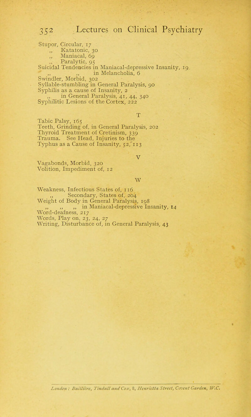 stupor, Circular, 17 ,, Katatonic, 30 ,, Maniacal, 69 ,, Paralytic, 95 Suicidal Tendencies in Maniacal-depressive Insanity, 19. ,, ,, in Melancholia, 6 Swindler, Morbid, 302 Syllable-stumbling in General Paralysis, 90 Syphilis as a cause of Insanity, 2 ,, in General Paralysis, 41, 44, 340 Syphilitic Lesions of the Cortex, 222 T Tabic Palsy, 165 Teeth, Grinding of, in General Paralysis, 202 Thyroid Treatment of Cretinism, 339 Trauma. See Head, Injuries to the Typhus as a Cause of Insanity, 52,rii3 V Vagabonds, Morbid, 320 Volition, Impediment of, 12 W Weakness, Infectious States of, 116 ,, Secondary, States of, 204 Weight of Body in General Paralysis, 198 ,, ,, ,, in Maniacal-depressive Insanity, 14 Word-deafness, 217 Words, Play on, 23, 24, 27 Writing, Disturbance of, in General Paralysis, 43 London: Baillicrc, Tindall and Cox, 8, Henrietta Street, Covcnt Carden, ]V.C.