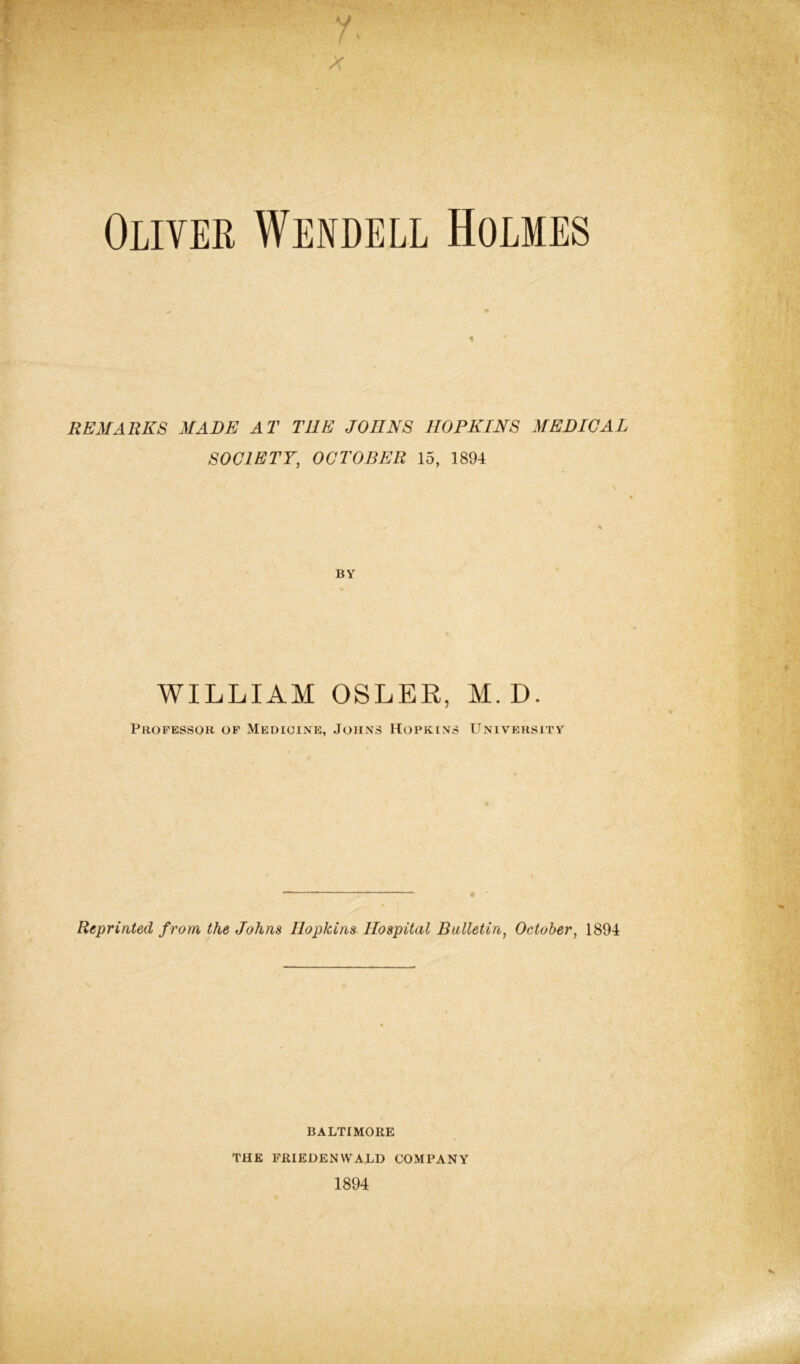 y /v Oliver Wendell Holmes REMARKS MADE AT THE JOHNS HOPKINS MEDICAL SOCIETY, OCTOBER 15, 1894 BY WILLIAM OSLER, M.D. Professor of Medicine, Johns Hopkins University Reprinted from, the Johns Hopkins Hospital Bulletin, October, 1894 BALTIMORE THE FRIEDENWALD COMPANY 1894