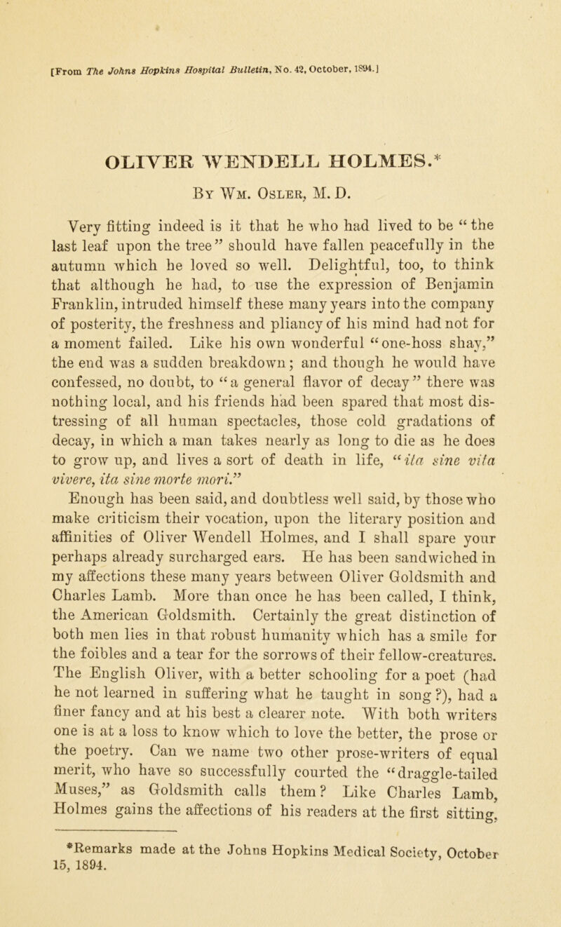 [From The Johns Hopkins Hospital Bulletin, No. 42, October, 1S94.] OLIVER WENDELL HOLMES.* By Wm. Osler, M. D. Very fitting indeed is it that he who had lived to be “ the last leaf upon the tree” should have fallen peacefully in the autumn which he loved so well. Delightful, too, to think that although he had, to use the expression of Benjamin Franklin, intruded himself these many years into the company of posterity, the freshness and pliancy of his mind had not for a moment failed. Like his own wonderful “one-hoss shay.” the end was a sudden breakdown; and though he would have confessed, no doubt, to “ a general flavor of decay ” there was nothing local, and his friends had been spared that most dis- tressing of all human spectacles, those cold gradations of decay, in which a man takes nearly as long to die as he does to grow up, and lives a sort of death in life, “ita sine vifa vivere, ita sine morte mori” Enough has been said, and doubtless well said, by those who make criticism their vocation, upon the literary position and affinities of Oliver Wendell Holmes, and I shall spare your perhaps already surcharged ears. He has been sandwiched in my affections these many years between Oliver Goldsmith and Charles Lamb. More than once he has been called, I think, the American Goldsmith. Certainly the great distinction of both men lies in that robust humanity which has a smile for the foibles and a tear for the sorrows of their fellow-creatures. The English Oliver, with a better schooling for a poet (had he not learned in suffering what he taught in song F), had a finer fancy and at his best a clearer note. With both writers one is at a loss to know which to love the better, the prose or the poetry. Can we name two other prose-writers of equal merit, who have so successfully courted the “ draggle-tailed Muses,” as Goldsmith calls them? Like Charles Lamb, Holmes gains the affections of his readers at the first sitting ^Remarks made at the Johns Hopkins Medical Society, October 15, 1894.