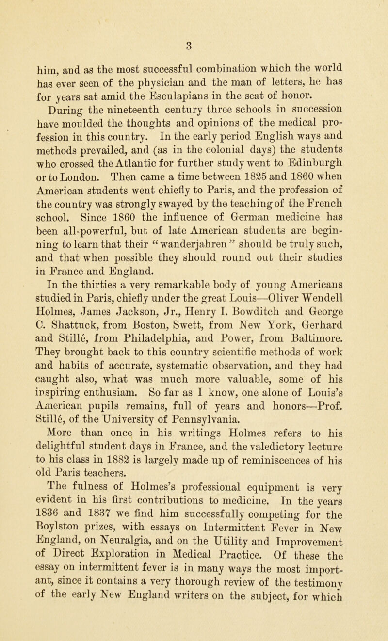 him, and as the most successful combination which the world has ever seen of the physician and the man of letters, he has for years sat amid the Esculapians in the seat of honor. During the nineteenth century three schools in succession have moulded the thoughts and opinions of the medical pro- fession in this country. In the early period English ways and methods prevailed, and (as in the colonial days) the students who crossed the Atlantic for further study went to Edinburgh or to London. Then came a time between 1825 and 1860 when American students went chiefly to Paris, and the profession of the country was strongly swayed by the teaching of the French school. Since 1860 the influence of German medicine has been all-powerful, but of late American students are begin- ning to learn that their “ wanderjahren ” should be truly such, and that when possible they should round out their studies in France and England. In the thirties a very remarkable body of young Americans studied in Paris, chiefly under the great Louis—Oliver Wendell Holmes, James Jackson, Jr., Henry I. Bowditch and George C. Shattuck, from Boston, Swett, from Hew York, Gerhard and Stille, from Philadelphia, and Power, from Baltimore. They brought back to this country scientific methods of work and habits of accurate, systematic observation, and they had caught also, what was much more valuable, some of his inspiring enthusiam. So far as I know, one alone of Louis’s American pupils remains, full of years and honors—Prof. Stille, of the University of Pennsylvania. More than once in his writings Holmes refers to his delightful student days in France, and the valedictory lecture to his class in 1882 is largely made up of reminiscences of his old Paris teachers. The fulness of Holmes’s professional equipment is very evident in his first contributions to medicine. In the years 1836 and 1837 we find him successfully competing for the Boylston prizes, with essays on Intermittent Fever in Hew England, on Heuralgia, and on the Utility and Improvement of Direct Exploration in Medical Practice. Of these the essay on intermittent fever is in many ways the most import- ant, since it contains a very thorough review of the testimony of the early Hew England writers on the subject, for which