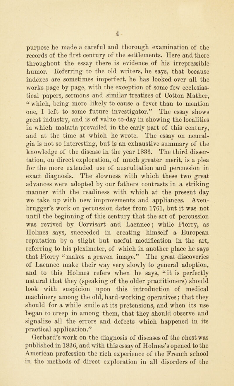 purpose he made a careful and thorough examination of the records of the first century of the settlements. Here and there throughout the essay there is evidence of his irrepressible humor. Keferring to the old writers, he says, that because indexes are sometimes imperfect, he has looked over all the works page by page, with the exception of some few ecclesias- tical papers, sermons and similar treatises of Cotton Mather, “ which, being more likely to cause a fever than to mention one, I left to some future investigator.” The essay shows great industry, and is of value to-day in showing the localities in which malaria prevailed in the early part of this century, and at the time at which he wrote. The essay on neural- gia is not so interesting, but is an exhaustive summary of the knowledge of the disease in the year 1836. The third disser- tation, on direct exploration, of much greater merit, is a plea for the more extended use of auscultation and percussion in exact diagnosis. The slowness with which these two great advances were adopted by our fathers contrasts in a striking manner with the readiness with which at the present day we take up with new improvements and appliances. Aven- brugger’s work on percussion dates from 1761, but it was not until the beginning of this century that the art of percussion was revived by Corvisart and Laennec; while Piorry, as Holmes says, succeeded in creating himself a European reputation by a slight but useful modification in the art, referring to his pleximeter, of which in another place he says that Piorry “ makes a graven image.” The great discoveries of Laennec make their way very slowly to general adoption, and to this Holmes refers when he says, “it is perfectly natural that they (speaking of the older practitioners) should look with suspicion upon this introduction of medical machinery among the old, hard-working operatives; that they should for a while smile at its pretensions, and when its use began to creep in among them, that they should observe and signalize all the errors and defects which happened in its practical application.” Gerhard’s work on the diagnosis of diseases of the chest was published in 1836, and with this essay of Holmes’s opened to the American profession the rich experience of the French school in the methods of direct exploration in all disorders of the