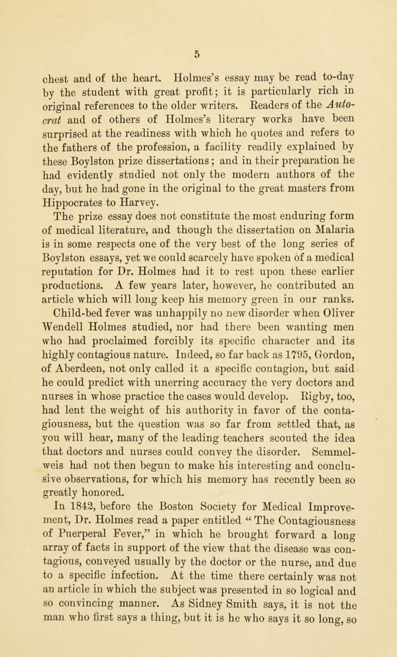 chest and of the heart. Holmes’s essay may he read to-day by the student with great profit; it is particularly rich in original references to the older writers. Readers of the Auto- crat and of others of Holmes’s literary works have been surprised at the readiness with which he quotes and refers to the fathers of the profession, a facility readily explained by these Boylston prize dissertations; and in their preparation he had evidently studied not only the modern authors of the day, but he had gone in the original to the great masters from Hippocrates to Harvey. The prize essay does not constitute the most enduring form of medical literature, and though the dissertation on Malaria is in some respects one of the very best of the long series of Boylston essays, yet we could scarcely have spoken of a medical reputation for Hr. Holmes had it to rest upon these earlier productions. A few years later, however, he contributed an article which will long keep his memory green in our ranks. Child-bed fever was unhappily no new disorder when Oliver Wendell Holmes studied, nor had there been wanting men who had proclaimed forcibly its specific character and its highly contagious nature. Indeed, so far back as 1795, Gordon, of Aberdeen, not only called it a specific contagion, but said he could predict with unerring accuracy the very doctors and nurses in whose practice the cases would develop. Rigby, too, had lent the weight of his authority in favor of the conta- giousness, but the question was so far from settled that, as you will hear, many of the leading teachers scouted the idea that doctors and nurses could convey the disorder. Semmel- weis had not then begun to make his interesting and conclu- sive observations, for which his memory has recently been so greatly honored. In 1842, before the Boston Society for Medical Improve- ment, Hr. Holmes read a paper entitled “ The Contagiousness of Puerperal Fever,” in which he brought forward a long array of facts in support of the view that the disease was con- tagious, conveyed usually by the doctor or the nurse, and due to a specific infection. At the time there certainly was not an article in which the subject was presented in so logical and so convincing manner. As Sidney Smith says, it is not the man who first says a thing, but it is he who says it so long, so