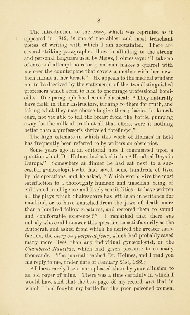 The introduction to the essay, which was reprinted as it appeared in 1842, is one of the ablest and most trenchant pieces of writing with which I am acquainted. There are several striking paragraphs; thus, in alluding to the strong and personal language used by Meigs, Holmes says: “ I take no offence and attempt no retort; no man makes a quarrel with me over the counterpane that covers a mother with her new- born infant at her breast.” He appeals to the medical student not to be deceived by the statements of the two distinguished professors which seem to him to encourage professional homi- cide. One paragraph has become^classical: “ They naturally have faith in their instructors, turning to them for truth, and taking what they may choose to give them; babies in knowl- edge, not yet able to tell the breast from the bottle, pumping away for the milk of truth at all that offers, were it nothing better than a professor’s shriveled forefinger.” The high estimate in which this work of Holmes’ is held has frequently been referred to by writers on obstetrics. Some years ago in an editorial note I commented upon a question which Dr. Holmes had asked in his “ Hundred Days in Europe.” Somewhere at dinner he had sat next to a suc- cessful gynaecologist who had saved some hundreds of lives by his operations, and he asked, “ Which would give the most satisfaction to a thoroughly humane and unselfish being, of cultivated intelligence and lively sensibilities: to have written all the plays which Shakespeare has left as an inheritance for mankind, or to have snatched from the jaws of death more than a hundred fellow-creatures, and restored them to sound and comfortable existence?” I remarked that there was nobody who could answer this question so satisfactorily as the Autocrat, and asked from which he derived the greater satis- faction, the essay on puerperal fever, which had probably saved many more lives than any individual gynaecologist, or the Chambered Nautilus, which had given pleasure to so many thousands. The journal reached Dr. Holmes, and I read you his reply to me, under date of January 21st, 1889: “ I have rarely been more pleased than by your allusion to an old paper of mine. There was a time certainly in which I would have said that the best page of my record was that in which I had fought my battle for the poor poisoned women.