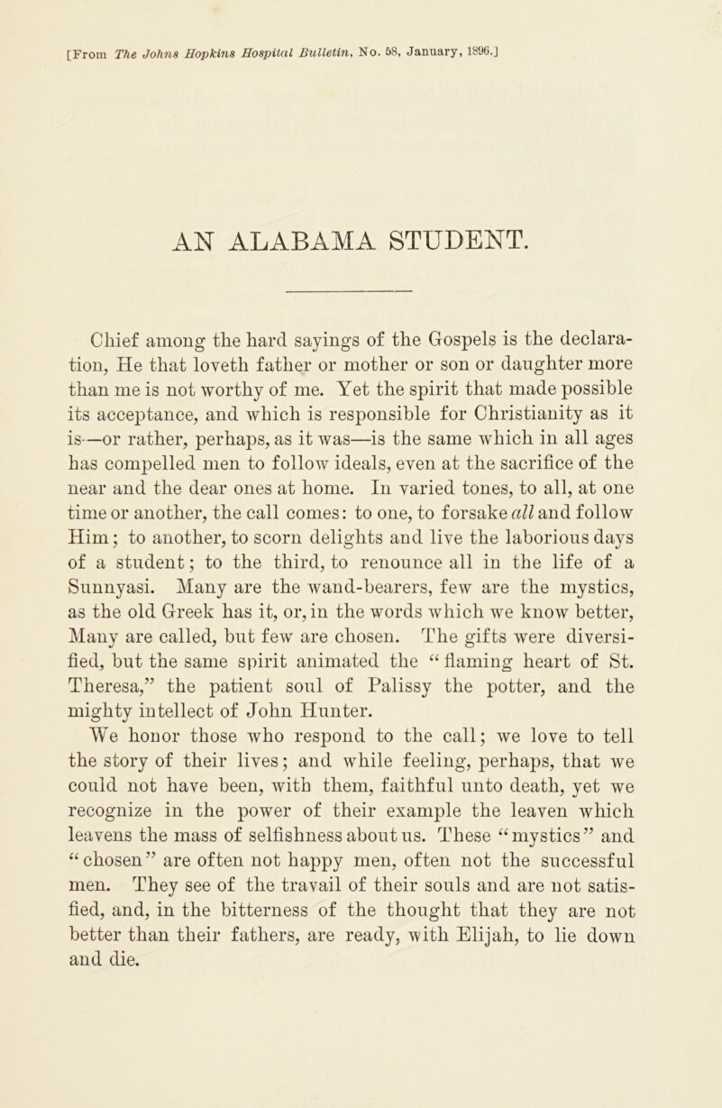 [From The Johns Hopkins Hospital Bulletin, No. 58, January, 1896.J AN ALABAMA STUDENT. Chief among the hard sayings of the Gospels is the declara- tion, He that loveth father or mother or son or daughter more than me is not worthy of me. Yet the spirit that made possible its acceptance, and which is responsible for Christianity as it is—or rather, perhaps, as it was—is the same which in all ages has compelled men to follow ideals, even at the sacrifice of the near and the dear ones at home. In varied tones, to all, at one time or another, the call comes: to one, to forsake all and follow Him; to another, to scorn delights and live the laborious days of a student; to the third, to renounce all in the life of a Sunnyasi. Many are the wand-bearers, few are the mystics, as the old Greek has it, or, in the words which we know better, Many are called, but few are chosen. The gifts were diversi- fied, but the same spirit animated the “ flaming heart of St. Theresa,” the patient soul of Palissy the potter, and the mighty intellect of John Hunter. We honor those who respond to the call; we love to tell the story of their lives; and while feeling, perhaps, that we could not have been, with them, faithful unto death, yet we recognize in the power of their example the leaven which leavens the mass of selfishness about us. These “mystics” and “chosen” are often not happy men, often not the successful men. They see of the travail of their souls and are not satis- fied, and, in the bitterness of the thought that they are not better than their fathers, are ready, with Elijah, to lie down and die.