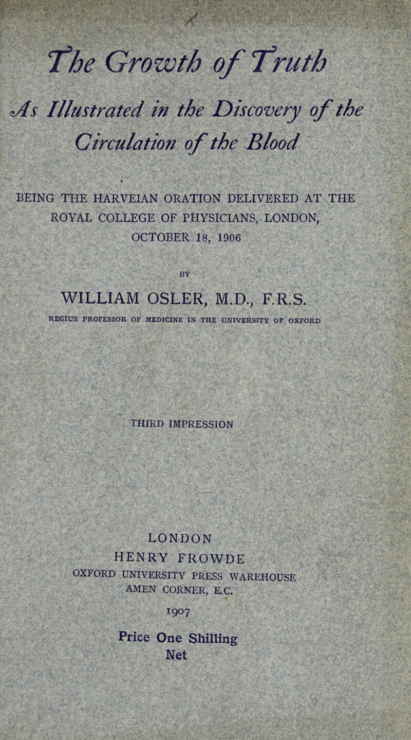 1/ <As Illustrated in the Discovery of the Circulation of the Blood % BEING THE HARVEIAN ORATION DELIVERED AT THE ROYAL COLLEGE OF PHYSICIANS, LONDON, OCTOBER 18, 1906 BY WILLIAM OSLER, M.D., F.R.S. REGIUS PROFESSOR OF MEDICINE IN THE UNIVERSITY OF OXFORD THIRD IMPRESSION LONDON HENRY FROWDE OXFORD UNIVERSITY PRESS WAREHOUSE AMEN CORNER, E.C. 1907 Price One Shilling Net