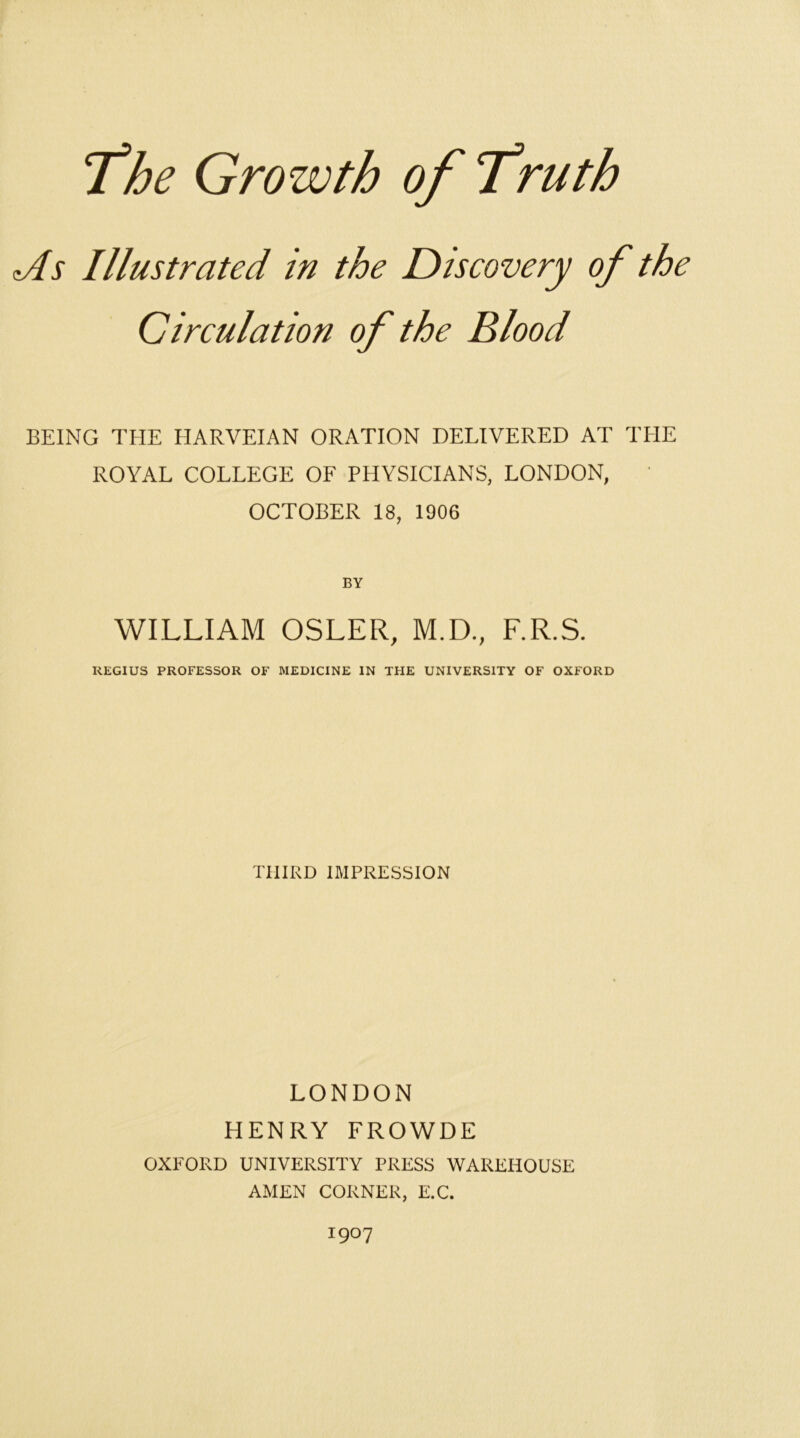 <As Illustrated in the Diseovery of the Cireulation of the Blood BEING THE HARVEIAN ORATION DELIVERED AT THE ROYAL COLLEGE OF PHYSICIANS, LONDON, OCTOBER 18, 1906 BY WILLIAM OSLER, M.D., F.R.S. REGIUS PROFESSOR OF MEDICINE IN THE UNIVERSITY OF OXFORD THIRD IMPRESSION LONDON HENRY FROWDE OXFORD UNIVERSITY PRESS WAREHOUSE AMEN CORNER, E.C. 1907