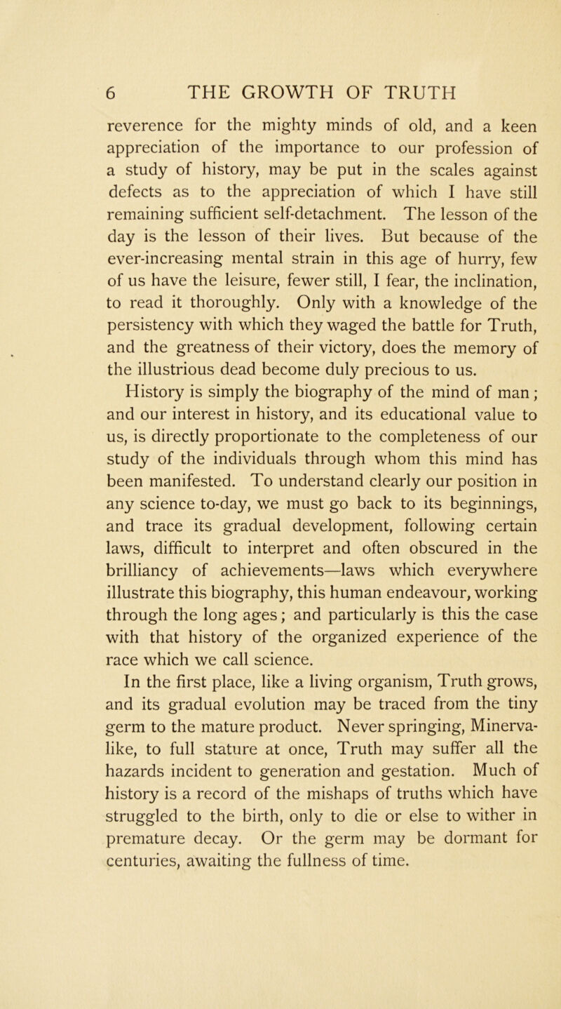 reverence for the mighty minds of old, and a keen appreciation of the importance to our profession of a study of history, may be put in the scales against defects as to the appreciation of which I have still remaining sufficient self-detachment. The lesson of the day is the lesson of their lives. But because of the ever-increasing mental strain in this age of hurry, few of us have the leisure, fewer still, I fear, the inclination, to read it thoroughly. Only with a knowledge of the persistency with which they waged the battle for Truth, and the greatness of their victory, does the memory of the illustrious dead become duly precious to us. History is simply the biography of the mind of man; and our interest in history, and its educational value to us, is directly proportionate to the completeness of our study of the individuals through whom this mind has been manifested. To understand clearly our position in any science to-day, we must go back to its beginnings, and trace its gradual development, following certain laws, difficult to interpret and often obscured in the brilliancy of achievements—laws which everywhere illustrate this biography, this human endeavour, working through the long ages; and particularly is this the case with that history of the organized experience of the race which we call science. In the first place, like a living organism. Truth grows, and its gradual evolution may be traced from the tiny germ to the mature product. Never springing, Minerva- like, to full stature at once. Truth may suffer all the hazards incident to generation and gestation. Much of history is a record of the mishaps of truths which have struggled to the birth, only to die or else to wither in premature decay. Or the germ may be dormant for centuries, awaiting the fullness of time.