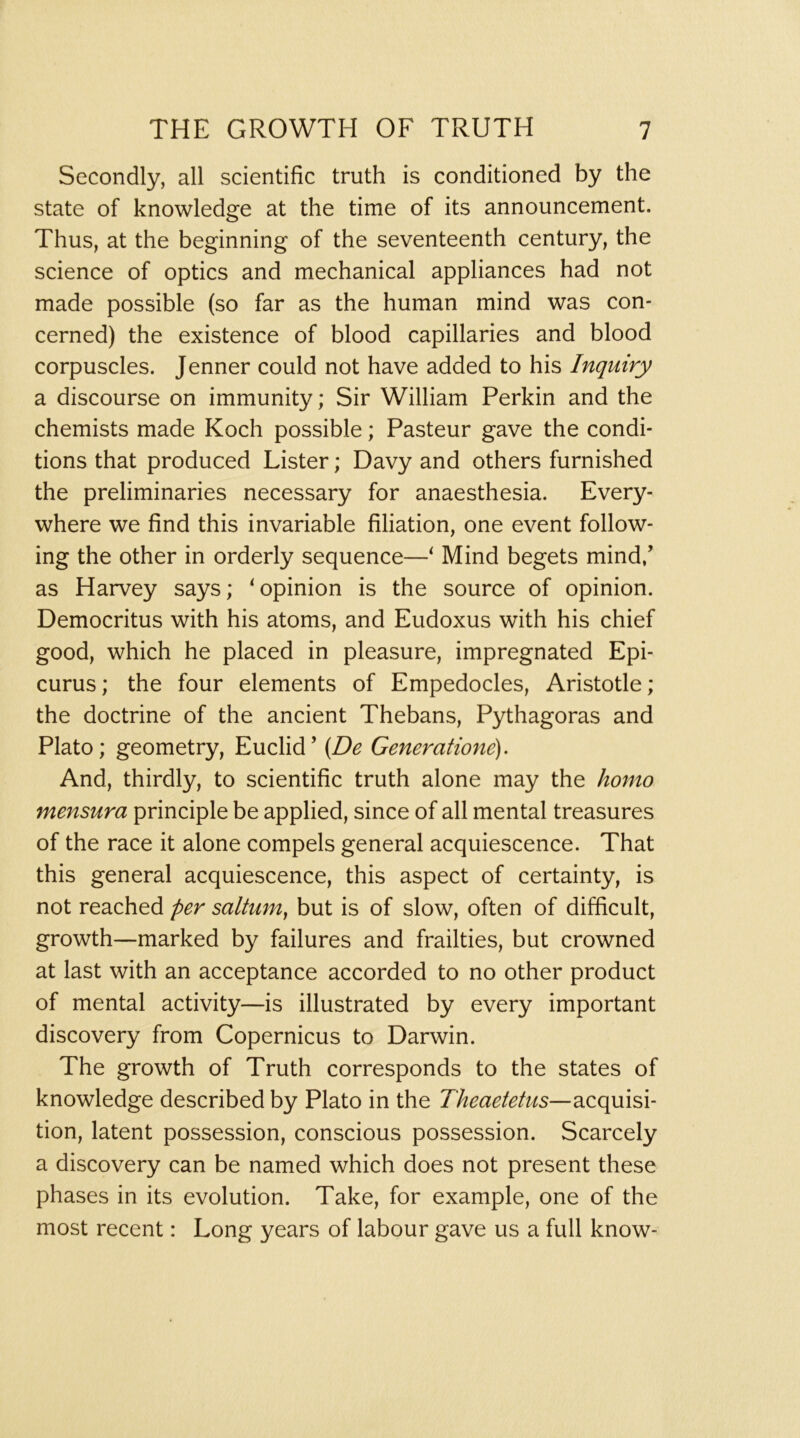 Secondly, all scientific truth is conditioned by the state of knowledge at the time of its announcement. Thus, at the beginning of the seventeenth century, the science of optics and mechanical appliances had not made possible (so far as the human mind was con- cerned) the existence of blood capillaries and blood corpuscles. Jenner could not have added to his Inquiry a discourse on immunity; Sir William Perkin and the chemists made Koch possible; Pasteur gave the condi- tions that produced Lister; Davy and others furnished the preliminaries necessary for anaesthesia. Every- where we find this invariable filiation, one event follow- ing the other in orderly sequence—‘ Mind begets mind/ as Harvey says; ‘opinion is the source of opinion. Democritus with his atoms, and Eudoxus with his chief good, which he placed in pleasure, impregnated Epi- curus ; the four elements of Empedocles, Aristotle; the doctrine of the ancient Thebans, Pythagoras and Plato; geometry, Euclid’ {De Generatione). And, thirdly, to scientific truth alone may the homo mensura principle be applied, since of all mental treasures of the race it alone compels general acquiescence. That this general acquiescence, this aspect of certainty, is not reached per saltum^ but is of slow, often of difficult, growth—marked by failures and frailties, but crowned at last with an acceptance accorded to no other product of mental activity—is illustrated by every important discovery from Copernicus to Darwin. The growth of Truth corresponds to the states of knowledge described by Plato in the Theaeietus—acquisi- tion, latent possession, conscious possession. Scarcely a discovery can be named which does not present these phases in its evolution. Take, for example, one of the most recent: Long years of labour gave us a full know-